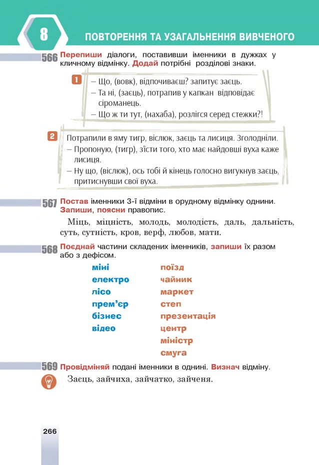 ПОВТОРЕННЯ ТА УЗАГАЛЬНЕННЯ ВИВЧЕНОГО
5 6 6 П ер е п и ш и діалоги, поставивши іменники в дужках у
кличному відмінку. Д о д а й потрібні розділові знаки.
^ - Що, (вовк), відпочиваєш? запитує заєць.
- Та ні, (заєць), потрапив у капкан відповідає
сіроманець.
- Що ж ти тут, (нахаба), розлігся серед стежки?!
Потрапили в яму тигр, віслюк, заєць та лисиця. Зголодніли.
- Пропоную, (тигр), з'їсти того, хто має найдовші вуха каже
лисиця.
- Ну що, (віслюк), ось тобі й кінець голосно вигукнув заєць,
притиснувши свої вуха.
567 їо с т а в іменники 3-ї відміни в орудному відмінку однини.
З а п и ш и , поясни правопис.
Міць, міцність, молодь, молодість, даль, дальність,
суть, сутність, кров, верф, любов, мати.
5 6 8 П о єд н ай частини складених іменників, за п и ш и їх разом
або з дефісом.
м іні поїзд
е л е ктр о чайн ик
л ісо м а р к е т
п р ем ’єр степ
б ізн е с пр езен тац ія
відео центр
м іністр
см уга
5 6 9 П ровідм іняй подані іменники в однині. В изнач відміну.
Заєць, зайчиха, зайчатко, зайченя.
266
 