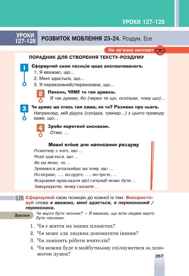 УРОКИ 127-128
УРОКИ
127-128
РОЗВИТОК МОВЛЕННЯ 23-24. Роздум. Есе
і На з в ’я зку е кс п е р т С Ю
І
ПОРАДНИК ДЛЯ СТВОРЕННЯ ТЕКСТУ-РОЗДУМУ
Сформулюй свою позицію щодо висловлюваного.
1. Я вважаю, що...
2. Мені здається, щ о.
3. Я переконаний/переконана, щ о.
Поясни, ЧОМУ ти так думаєш.
Я такдумаю, бо (через т
е що, оскільки, тому що)...
Чи думає ще хтось так само, як ти? Розкажи про нього.
Наприклад, мій дідусь (сусідка, тренер...) з цього приводу
каже, що...
?
Зроби короткий висновок.
Отже, ...
Мовні кліше для написання роздуму
Розпочну з того, що ...
Мені здається, що ...
Як на мене, то ...
Зупинюсядетальніше на тому, що ...
По-перше, ..., по-друге, ..., по-третє, ...
Яскравим прикладом цієї ситуації може бути ...
Завершуючи, можу сказати...
5 7 0 С ф орм улю й свою позицію до кожної із тем. В и ко р и с то ­
вуй слова я вважаю, м ені здається, я переконаний /
переконана.
Чи варто бути чесним? — Я вважаю, що всім людям варто
бути чесними.
Зразок
1. Чи є життя на інших планетах?
2. Чи може зла людина допомагати іншим?
3. Чи замінять роботи вчителів?
4. Чи можна буде в майбутньому спілкуватися за допо­
могою думок? 267
3
 