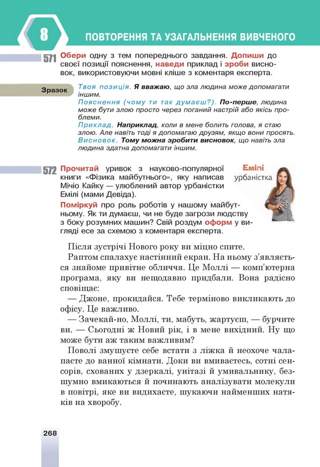 ПОВТОРЕННЯ ТА УЗАГАЛЬНЕННЯ ВИВЧЕНОГО
511 О б ер и одну з тем попереднього завдання. Д о п и ш и до
своєї позиції пояснення, навед и приклад і зр о б и висно­
вок, використовуючи мовні кліше з коментаря експерта.
Зразок
Твоя п о з и ц ія . Я вважаю , що зла людина може допомагати
іншим.
П о я с н е н н я (ч о м у ти так д у м а є ш ? ) . П о-перш е, людина
може бути злою просто через поганий настрій або якісь про­
блеми.
П ри кл а д . Н априклад, коли в мене болить голова, я стаю
злою. Але навіть тоді я допомагаю друзям, якщо вони просять.
В и с н о в о к . Том у м ож на зробити висновок, що навіть зла
людина здатна допомагати іншим.
572 П рочитай уривок з науково-популярної Еми
книги «Фізика майбутнього», яку написав урбані
Мічіо Кайку — улюблений автор урбаністки
Емілі (мами Девіда).
П ом іркуй про роль роботів у нашому майбут­
ньому. Як ти думаєш, чи не буде загрози людству
з боку розумних машин? Свій роздум оф орм у ви­
гляді есе за схемою з коментаря експерта.
Після зустрічі Нового року ви міцно спите.
Раптом спалахує настінний екран. На ньому з’являєть­
ся знайоме привітне обличчя. Це Моллі — комп’ютерна
програма, яку ви нещодавно придбали. Вона радісно
сповіщає:
— Джоне, прокидайся. Тебе терміново викликають до
офісу. Це важливо.
— Зачекай-но, Моллі, ти, мабуть, жартуєш, — бурчите
ви. — Сьогодні ж Новий рік, і в мене вихідний. Ну що
може бути аж таким важливим?
Поволі змушуєте себе встати з ліжка й неохоче чала­
паєте до ванної кімнати. Доки ви вмиваєтесь, сотні сен­
сорів, схованих у дзеркалі, унітазі й умивальнику, без­
шумно вмикаються й починають аналізувати молекули
в повітрі, яке ви видихаєте, шукаючи найменших натя­
ків на хворобу.
268
 