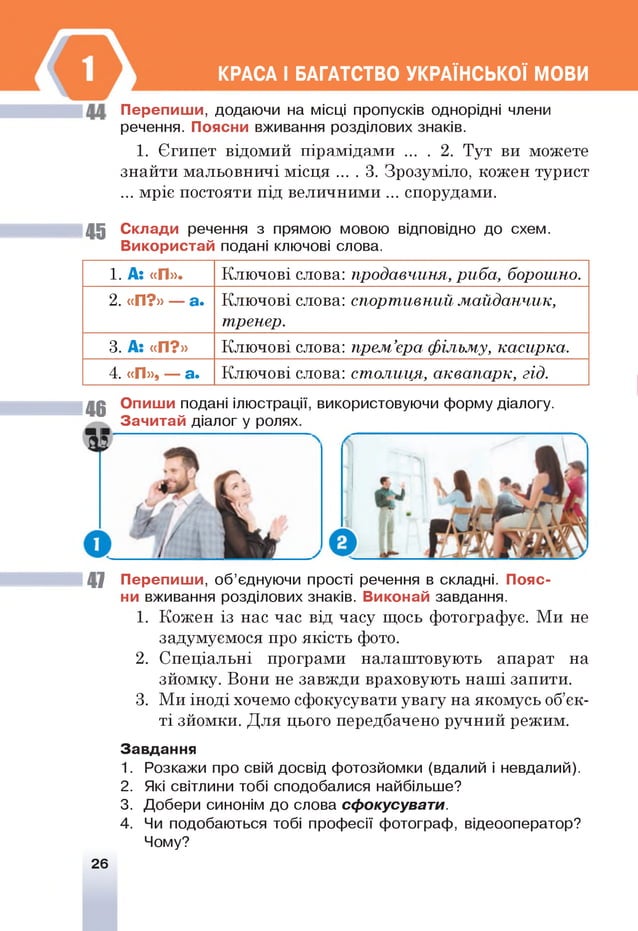 КРАСА І БАГАТСТВО УКРАЇНСЬКОЇ МОВИ
Перепиш и, додаючи на місці пропусків однорідні члени
речення. Поясни вживання розділових знаків.
1. Єгипет відомий пірамідами ... . 2. Тут ви можете
знайти мальовничі місця ... . 3. Зрозуміло, кожен турист
... мріє постояти під величними ... спорудами.
45 Склади речення з прямою мовою відповідно до схем.
Використай подані ключові слова.
1. А: «П». Ключові слова: продавчиня, риба, борошно.
2. «П?» — а* Ключові слова: спорт ивний м ай дан чи к,
тренер.
3. А: «П?» Ключові слова: прем ’єра ф ільму, касирка.
4. «П», — а. Ключові слова: столиця, аквапарк, гід.
46 Опиши подані ілюстрації, використовуючи форму діалогу.
Зачитай діалог у ролях.
47 Перепиш и, об’єднуючи прості речення в складні. Пояс­
ни вживання розділових знаків. Виконай завдання.
1. Кожен із нас час від часу щось фотографує. Ми не
задумуємося про якість фото.
2. Спеціальні програми налаштовують апарат на
зйомку. Вони не завжди враховують наші запити.
3. Ми іноді хочемо сфокусувати увагу на якомусь об’єк­
ті зйомки. Для цього передбачено ручний режим.
Завдання
1. Розкажи про свій досвід фотозйомки (вдалий і невдалий).
2. Які світлини тобі сподобалися найбільше?
3. Добери синонім до слова сфокусувати.
4. Чи подобаються тобі професії фотограф, відеооператор?
Чому?
26
 