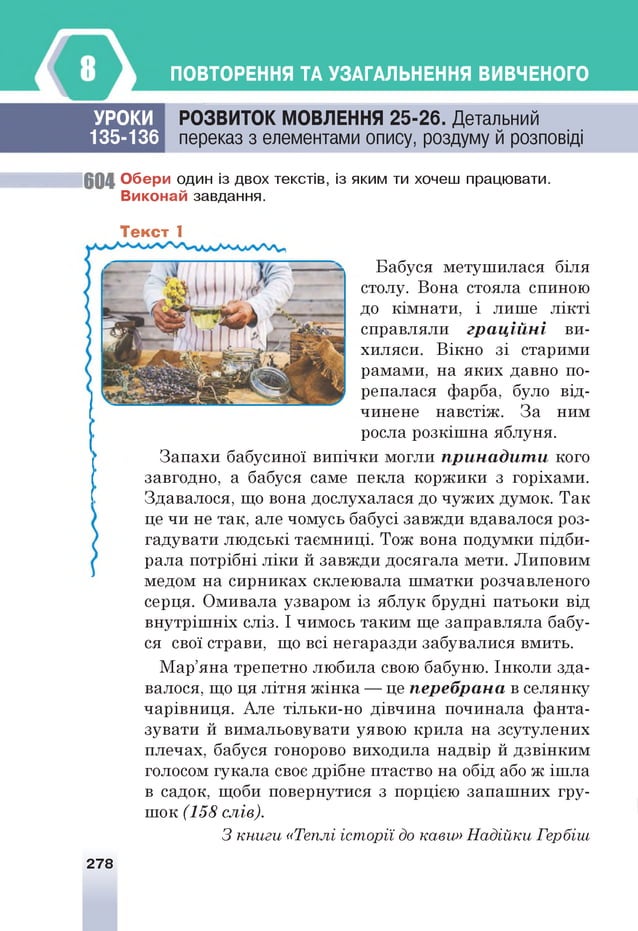 ПОВТОРЕННЯ ТА УЗАГАЛЬНЕННЯ ВИВЧЕНОГО
УРОКИ
135-136
РОЗВИТОК МОВЛЕННЯ 25-26. Детальний
переказ з елементами опису, роздуму й розповіді
6 0 4 О бер и один із двох текстів, із яким ти хочеш працювати.
В иконай завдання.
Текст 1
Бабуся метушилася біля
столу. Вона стояла спиною
до кімнати, і лише лікті
справляли граційні ви­
хиляси. Вікно зі старими
рамами, на яких давно по­
репалася фарба, було від­
чинене навстіж. За ним
росла розкішна яблуня.
Запахи бабусиної випічки могли принадити кого
завгодно, а бабуся саме пекла коржики з горіхами.
Здавалося, що вона дослухалася до чужих думок. Так
це чи не так, але чомусь бабусі завжди вдавалося роз­
гадувати людські таємниці. Тож вона подумки підби­
рала потрібні ліки й завжди досягала мети. Липовим
медом на сирниках склеювала шматки розчавленого
серця. Омивала узваром із яблук брудні патьоки від
внутрішніх сліз. І чимось таким ще заправляла бабу­
ся свої страви, що всі негаразди забувалися вмить.
Мар’яна трепетно любила свою бабуню. Інколи зда­
валося, що ця літня жінка — це перебрана в селянку
чарівниця. Але тільки-но дівчина починала фанта­
зувати й вимальовувати уявою крила на зсутулених
плечах, бабуся гонорово виходила надвір й дзвінким
голосом гукала своє дрібне птаство на обід або ж ішла
в садок, щоби повернутися з порцією запашних гру­
шок (158 слів).
З книги «Теплі історії до кави» Надійки Гербіш
278
 