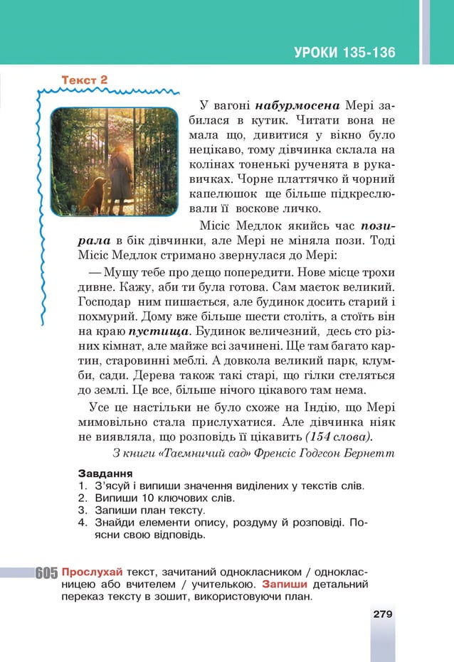УРОКИ 135-136
Текст 2
У вагоні набурмосена Мері за­
билася в кутик. Читати вона не
мала що, дивитися у вікно було
нецікаво, тому дівчинка склала на
колінах тоненькі рученята в рука­
вичках. Чорне платтячко й чорний
капелюшок ще більше підкреслю­
вали її воскове личко.
Місіс Медлок якийсь час пози­
рала в бік дівчинки, але Мері не міняла пози. Тоді
Місіс Медлок стримано звернулася до Мері:
— Мушу тебе про дещо попередити. Нове місце трохи
дивне. Кажу, аби ти була готова. Сам маєток великий.
Господар ним пишається, але будинок досить старий і
похмурий. Дому вже більше шести століть, а стоїть він
на краю пустища. Будинок величезний, десь сто різ­
них кімнат, але майже всі зачинені. Ще там багато кар­
тин, старовинні меблі. А довкола великий парк, клум­
би, сади. Дерева також такі старі, що гілки стеляться
до землі. Це все, більше нічого цікавого там нема.
Усе це настільки не було схоже на Індію, що Мері
мимовільно стала прислухатися. Але дівчинка ніяк
не виявляла, що розповідь її цікавить (154 слова).
З книги «Таємничий сад» Френсіс Годгсон Бернетт
З авд ан ня
1. З’ясуй і випиши значення виділених у текстів слів.
2. Випиши 10 ключових слів.
3. Запиши план тексту.
4. Знайди елементи опису, роздуму й розповіді. По­
ясни свою відповідь.
6 0 5 П росл ухай текст, зачитаний однокласником / одноклас­
ницею або вчителем / учителькою. З а п и ш и детальний
переказ тексту в зошит, використовуючи план.
279
 