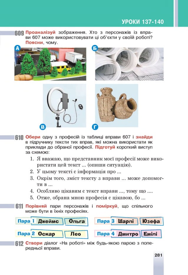 УРОКИ 137-140
6 0 9 П р о ан а л ізуй зображення. Хто з персонажів із впра­
ви 607 може використовувати ці об’єкти у своїй роботі?
П о я с н и , чому.
610 О бери одну з професій із таблиці вправи 607 і зн ай д и
в підручнику тексти тих вправ, які можна використати як
приклади до обраної професії. Підготуй короткий виступ
за схемою:
1. Я вважаю, що представник моєї професії може вико­
ристати цей текст ... (опиши ситуацію).
2. У цьому тексті є інформація про ...
3. Окрім того, зміст тексту з вправи ... може допомог­
ти в ...
4. Особливо цікавим є текст вправи ..., тому що ....
5. Отже, обрана мною професія є цікавою, бо...
611 П орівняй пари персонажів і п о м ір ку й , що спільного
може бути в їхніх професіях.
П а р а ї Д ж ейм с ~ О льга Пара 3 Ш а р л і   Ю з е ф а
П а р а 2 О с к а р Л е о Пара 4 Д м и тр о ^ Емілі
6 1 2 С твори діалог «На роботі» між будь-якою парою з попе­
редньої вправи.
281
 