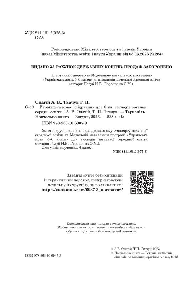 УДК 811.161.2(075.3)
О-58
Рекомендовано Міністерством освіти і науки України
(наказ Міністерства освіти і науки України від 08.03.2023 № 254)
ВИДАНО ЗА РАХУНОК ДЕРЖ АВНИХ КОШТІВ. ПРОДАЖ ЗАБОРОНЕНО
Підручник створено за Модельною навчальною програмою
«Українська мова. 5-6 класи» для закладів загальної середньої освіти
(автори: Голуб Н.Б., Горошкіна О.М.).
Онатій А. В., Ткачук Т. П.
0-58 Українська мова : підручник для 6 кл. закладів загальн.
середн. освіти / А. В. Онатій, Т. П. Ткачук. — Тернопіль :
Навчальна книга — Богдан, 2023. — 288 с. : іл.
I8ВN 978-966-10-6937-3
Зміст підручника відповідає Державному стандарту загальної
середньої освіти та Модельній навчальній програмі «Українська
мова. 5-6 класи» для закладів загальної середньої освіти
(автори: Голуб Н.Б., Горошкіна О.М.).
Для учнів та учениць 6 класу.
У Д К 8 1 1 .1 6 1 .2 (0 7 5 .3 )
Завантажуйте безкоштовний
інтерактивний додаток, використовуючи
детальну інструкцію, за покликанням:
Ьіірз://егіогіаіок.еот/в937-3_икгшоуав/
Охороняється законом про авторське право.
Жодна частина цього видання не може бути відтворена
в будь-якому вигляді без дозволу видавництва.
ІЗБК 978-966-10-6937-3
© А.В. Онатій, Т.П. Ткачук, 2023
© Навчальна книга — Богдан, виключна
ліцензія на видання, оригінал-макет, 2023
 