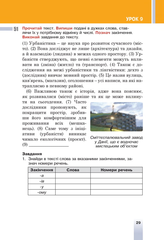 УРОК 9
51 Прочитай текст. Випиши подані в дужках слова, став­
лячи їх у потрібному відмінку й числі. Познач закінчення.
Виконай завдання до тексту.
(1) Урбаністика - це наука про розвиток сучасного (міс­
то). (2) Вона досліджує не лише (архітектура) та дизайн,
а й взаємодію (людина) в межах одного простору. (3) Ур­
баністи стверджують, що певні елементи можуть впли­
вати на (зміна) (житло) та (транспорт). (4) Також є до­
слідження на межі урбаністики та лінгвістики: дехто з
(дослідник) вивчає мовний простір. (5) Це назви вулиць,
кав’ярень, (магазин), оголошення —усі написи, на які на­
трапляємо в певному районі.
(6) Важливою також є історія, адже вона пояснює,
як розвивалися (місто) раніше та як це може вплину­
ти на сьогодення. (7) Часто
дослідники пропонують, як
покращити простір, зробив­
ши його комфортнішим для
проживання всіх (мешка­
нець). (8) Саме тому з ініці­
ативи (урбаністи) виникає
чимало екологічних (проект). Смітт°спалювальний зав°д
, . у Данії, що є водночас
-------------------------------- мистецьким об’єктом
Завдання
1. Знайди в тексті слова за вказаними закінченнями, за­
знач номери речень.
і
Закінчення Слова Номери речень
-а
-ів
-у
-ому
29
 