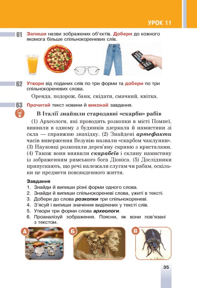 УРОК 11
61 Запиш и назви зображених об’єктів. Добери до кожного
якомога більше спільнокореневих слів.
ш
Утвори від поданих слів по три форми та добери по три
спільнокореневих слова.
Оренда, подорож, банк, снідати, смачний, квітка.
Прочитай текст новини й виконай завдання.
В Італії знайш ли стародавн і «ск а р б и » рабів
(1) Археологи, які проводять розкопки в місті Помпеї,
виявили в одному з будинків дзеркала й намистини зі
скла — справжню знахідку. (2) Знайдені артефакти
часів виверження Везувію назвали «скарбом чаклунки».
(3) Науковці розкопали дерев’яну скриню з кристалами.
(4) Також вони виявили скарабеїв і скляну намистину
із зображенням римського бога Діоніса. (5) Дослідники
припускають, що речі належали слугам чи рабам, оскіль­
ки це предмети повсякденного життя.
Завдання
1. Знайди й випиши різні форми одного слова.
2. Знайди й випиши спільнокореневі слова, ужиті в тексті.
3. Добери до слова розкопки три спільнокореневі.
4. З ’ясуй і випиши значення виділених у тексті слів.
5. Утвори три форми слова археологи.
6 . Проаналізуй зображення. Поясни, як вони пов’язані
з текстом.
35
 