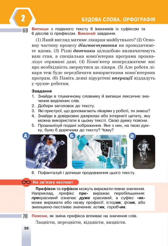 БУДОВА СЛОВА. ОРФОГРАФІЯ
Випиши з поданого тексту 6 іменників із суфіксом та
6 дієслів із префіксом. Виконай завдання.
(1) Який вигляд матиме лікарня майбутнього? (2) Осно­
вну частину процесу діагностування ви проводитиме­
те вдома. (3) Різні датчики цілодобово визначатимуть
ваш стан, а спеціальна комп’ютерна програма проана­
лізує отримані дані. (4) Комп’ютер попереджатиме вас
про необхідність звернутися до лікаря. (5) Але робота лі­
каря теж буде передбачати використання комп’ютерних
програм. (6) Навіть деякі хірургічні операції віддадуть
у «руки» роботам.
Завдання
1. Знайди в тлумачному словнику й випиши лексичне зна­
чення виділених слів.
2. Добери заголовок до тексту.
3. Які пристрої, що допомагають лікарям у роботі, ти знаєш?
4. Знайди в довідкових джерелах або інтернеті цитату, яку
можна використати в цьому тексті. Свою думку поясни.
5. Проаналізуй подані зображення. Яке з них, на твою дум­
ку, було б доречним до тексту? Чому?
О р в . - є О і
6 . Пофантазуй і допиши продовження цього тексту.
С Ю На зв ’язку експерт ”1
1
і
г
Префікси та суфікси
Наприклад, префікс
ірекрасивий означає
може виражати або на
зменшено-пестливе з н
можуть виражати певне значення.
пре- виражає перебільшення:
дуж е красивий, а суфікс -ик-
зву професії: історик, фізик, або
їчення: котик, горобчик.
70 Поясни, як зміна префікса впливає на значення слів.
Зацвісти, перецвісти, відцвісти, вицвісти.
38
 