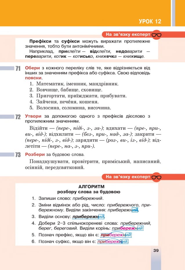 УРОК 12
Префікси та суф ікси можуть виражати протилежне
значення, тобто бути антонімічними.
Наприклад, приклеїти — відклеїти, недоварити —
переварити, котик — котисько, книжечка — книжище.
71 Обери з кожного переліку слів те, яке відрізняється від
інших за значенням префікса або суфікса. Свою відповідь
поясни.
1. Математик, іменник, мандрівник.
2. Вовчище, бабище, сховище.
3. Пригортати, приїжджати, прибувати.
4. Зайченя, печеня, кошеня.
5. Волосина, соломина, височина.
72 Утвори за допомогою одного з префіксів дієслово з
протилежним значенням.
Відійти — (пере-, піді-, з-, за-); вдихати — (пре-, при-,
ви-, від-)'
, відхилити — (без-, при-, над-, за-)'
, закрити —
(пере-, піді-, з-, від-)', зарядити — (роз-, ви-, із-, від-)', від­
летіти — (пере-, на-, з-, при-).
73 Розбери за будовою слова.
Понадкушувати, провітрити, приміський, написаний,
осінній, передсвятковий.
АЛГОРИТМ
розбору слова за будовою
1 . Запиши слово: прибережний.
2 . Зміни відмінок або рід, число: прибережного, при­
бережному. Виділи закінчення: прибережни й .
3. Виділи основу: прибережний.
4. Добери 2-3 спільнокореневі слова: прибережний,
берег, береговий. Виділи корінь: прибережний.
5. Познач префікс, якщо він є: прибережний.
6 . Познач суфікс, якщо він є: прибережний.
39
 