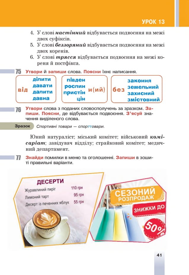 УРОК 13
4. У слові настінний відбувається подвоєння на межі
двох суфіксів.
5. У слові беззоряний відбувається подвоєння на межі
двох коренів.
6. У слові трясся відбувається подвоєння на межі ко­
реня й постфікса.
75 Утвори й запиш и слова. Поясни їхнє написання.
І
ґ ------------ .-----------
ДІЛИТИ
давати
в ід далити
давна
ч_______________/
півден
рослин
пристін н <и и >
цін
Ґ N
зако н н я
б е з
земельний
захиснии
V зм істовний
76 Утвори слова з поданих словосполучень за зразком. За­
пиш и. Поясни, де відбувається подвоєння. З ’ясуй зна­
чення виділеного слова.
Зразок Спортивні товари — спорт
т
овари.
Юний натураліст; міський комітет; військовий комі­
саріат', завідувач відділу; страйковий комітет; медич­
ний департамент.
77 Знайди помилки в меню та оголошенні. Запиш и в зоши­
ті правильні варіанти.
41
 