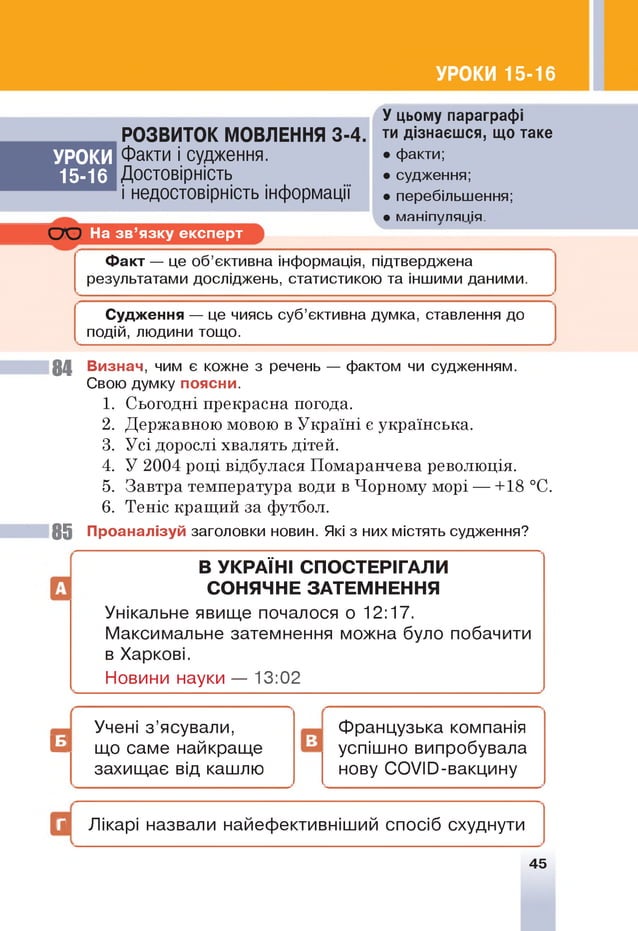 УРОКИ 15-16
РОЗВИТОК МОВЛЕННЯ 3-4.
У цьому параграфі
ти дізнаєшся, що таке
УРОКИ Факти і судження. • факти;
15-16 Достовірність • судження;
і недостовірність інформації • перебільшення;
• маніпуляція.
С Ю На зв ’язку експерт
Ф акт — це об’єктивна інформація, підтверджена
результатами досліджень, статистикою та іншими даними.
Судження — це чиясь суб’єктивна думка, ставлення до
подій, людини тощо.
84 Визнач, чим є кожне з речень — фактом чи судженням.
Свою думку поясни.
1. Сьогодні прекрасна погода.
2. Державною мовою в Україні є українська.
3. У сідоросліхвалятьдітей.
4. У 2004 році відбулася Помаранчева революція.
5. Завтра температура води в Чорному морі — +18 °С.
6. Теніс кращий за футбол.
85 Проаналізуй заголовки новин. Які з них містять судження?
В УКРАЇН І СПОСТЕРІГАЛИ
СОНЯЧНЕ ЗАТЕМНЕННЯ
Унікальне явище почалося о 12:17.
Максимальне затемнення можна було побачити
в Харкові.
Новини науки — 13:02
Французька компанія
успішно випробувала
нову СОУЮ-вакцину
Г Лікарі назвали найефективніший спосіб схуднути
45
Учені з ’ясували,
^ що саме найкраще Н
захищає від кашлю
 