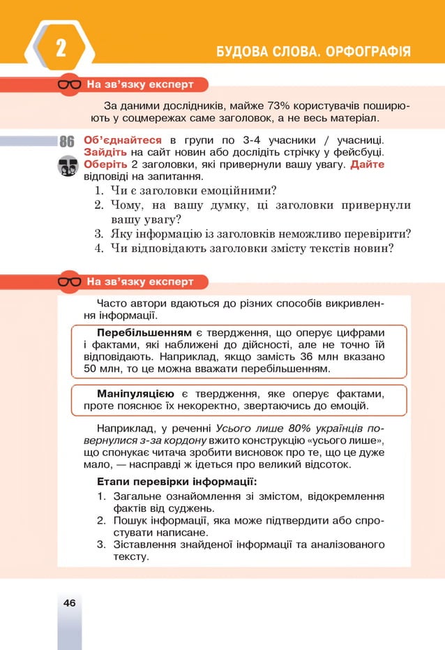 БУДОВА СЛОВА. ОРФОГРАФІЯ
За даними дослідників, майже 73% користувачів поширю­
ють у соцмережах саме заголовок, а не весь матеріал.
8 6 Об’єднайтеся в групи по 3-4 учасники / учасниці.
Зайдіть на сайт новин або дослідіть стрічку у фейсбуці.
Оберіть 2 заголовки, які привернули вашу увагу. Дайте
^ відповіді на запитання.
1. Чи є заголовки емоційними?
2. Чому, на вашу думку, ці заголовки привернули
вашу увагу?
3. Яку інформацію із заголовків неможливо перевірити?
4. Чи відповідають заголовки змісту текстів новин?
Часто автори вдаються до різних способів викривлен­
ня інформації.
Перебільшенням є твердження, що оперує цифрами
і фактами, які наближені до дійсності, але не точно їй
відповідають. Наприклад, якщо замість 36 млн вказано
50 млн, то це можна вважати перебільшенням.
Маніпуляцією є твердження, яке оперує фактами,
проте пояснює їх некоректно, звертаючись до емоцій.
І ^
Наприклад, у реченні Усього лише 80% українців по­
вернулися з-за кордону вжито конструкцію «усього лише»,
що спонукає читача зробити висновок про те, що це дуже
мало, — насправді ж ідеться про великий відсоток.
Етапи перевірки інформації:
1. Загальне ознайомлення зі змістом, відокремлення
фактів від суджень.
2. Пошук інформації, яка може підтвердити або спро­
стувати написане.
3. Зіставлення знайденої інформації та аналізованого
тексту.
46
 