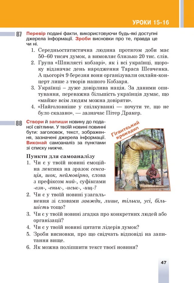 УРОКИ 15-16
87 Перевір подані факти, використовуючи будь-які доступні
джерела інформації. Зроби висновки про те, правда це
чи ні.
1. Середньостатистична людина протягом доби має
50—
60 тисяч думок, а вимовляє близько 20 тис. слів.
2. Група «Шпилясті кобзарі», як і всі українці, щоро­
ку відзначає день народження Тараса Шевченка.
А цьогоріч 9 березня вони організували онлайн-кон-
церт лише з творів нашого Кобзаря.
3. Українці - дуже довірлива нація. За даними опи­
тування, переважна більшість українців думає, що
«майже всім людям можна довіряти».
4. «Найголовніше у спілкуванні — почути те, що не
було сказано», — зазначає Пітер Дракер.
8 8 Створи й запиш и новину до пода­
ної світлини. У твоїй новині повинні
бути: заголовок, текст, зображен­
ня, зазначені джерела інформації. 'л
Виконай самоаналіз за пунктами
зі списку нижче.
П ункти для сам оан ал ізу
1. Чи є у твоїй новині емоцій­
на лексика на зразок сенса­
ція, шок, неймовірно, слова
з префіксом най-, суфіксами
-езн-, -еньк-, -иськ-, -ищ-?
2. Чи є у твоїй новині узагаль­
нення зі словами за вж ди , лише, т ільки, усі, біль­
шість тощо?
3. Чи є у твоїй новині згадка про конкретних людей або
організації?
4. Чи є у твоїй новині цитати лідерів думок?
5. Зроби висновки, про що свідчать відповіді на запи­
тання вище.
6. Як можна поліпшити текст твоєї новини?
і
47
 