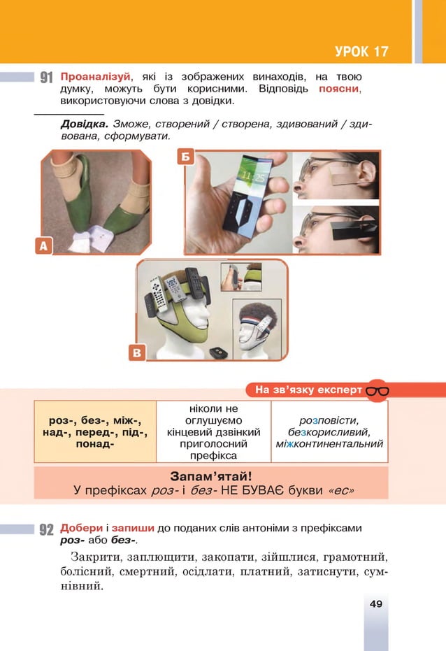 УРОК 17
91 Проаналізуй, які із зображених винаходів, на твою
думку, можуть бути корисними. Відповідь поясни,
використовуючи слова з довідки.
і
Д овідка. Зможе, створений / створена, здивований / зди­
вована, сформувати.
На зв ’язку експерт С Ю
роз-, без-, між-,
над-, перед-, під-,
понад-
ніколи не
оглушуємо
кінцевий дзвінкий
приголосний
префікса
розповісти,
безкорисливий,
міжконтинентальний
З а п ам ’ятай!
У префіксах р о з- і без- НЕ БУВАЄ букви «ес»
92 Добери і запиш и до поданих слів антоніми з префіксами
ро з- або без-.
Закрити, заплющити, закопати, зійшлися, грамотний,
болісний, смертний, осідлати, платний, затиснути, сум­
нівний.
49
 