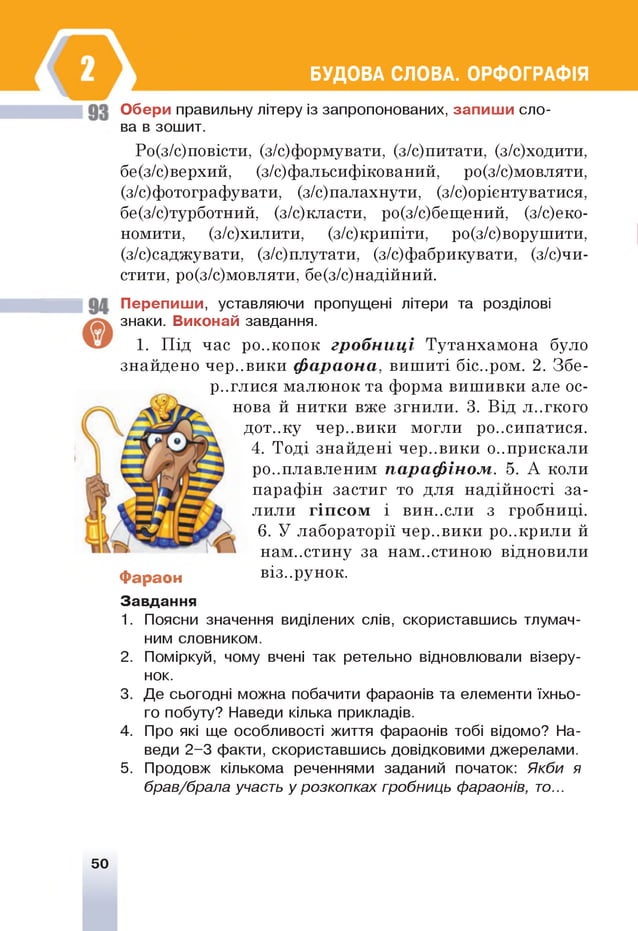 БУДОВА СЛОВА. ОРФОГРАФІЯ
Обери правильну літеру із запропонованих, запиш и сло­
ва в зошит.
Ро(з/с)повісти, (з/с)формувати, (з/с)питати, (з/с)ходити,
бе(з/с)верхий, (з/с)фальсифікований, ро(з/с)мовляти,
(з/с)фотографувати, (з/с)палахнути, (з/с)оріентуватися,
бе(з/с)турботний, (з/с)класти, ро(з/с)бещений, (з/с)еко-
номити, (з/с)хилити, (з/с)крипіти, ро(з/с)ворушити,
(з/с)саджувати, (з/с)плутати, (з/с)фабрикувати, (з/вчи­
стити, ро(з/с)мовляти, бе(з/с)иадійиий.
Перепиш и, уставляючи пропущені літери та розділові
знаки. Виконай завдання.
1. Під час ро..копок гробниці Тутанхамона було
знайдено чер..вики фараона, вишиті біс..ром. 2. Збе­
реглися малюнок та форма вишивки але ос­
нова й нитки вже згнили. 3. ВІД Л ..Г К О ГО
дот..ку чер..вики могли розсипатися.
4. Тоді знайдені чер..впкп о..прискали
розплавленим парафіном. 5. А коли
парафін застиг то для надійності за­
лили гіп со м і вин..сли з гробниці.
6. У лабораторії чер..вики р
нам..стину за нам..стиною відновили
Фараон віз..рунок.
Завдання
1. Поясни значення виділених слів, скориставшись тлумач­
ним словником.
2. Поміркуй, чому вчені так ретельно відновлювали візеру­
нок.
3. Де сьогодні можна побачити фараонів та елементи їхньо­
го побуту? Наведи кілька прикладів.
4. Про які ще особливості життя фараонів тобі відомо? На­
веди 2-3 факти, скориставшись довідковими джерелами.
5. Продовж кількома реченнями заданий початок: Якби я
брав/брала участь у розкопках гробниць фараонів, то...
50
 