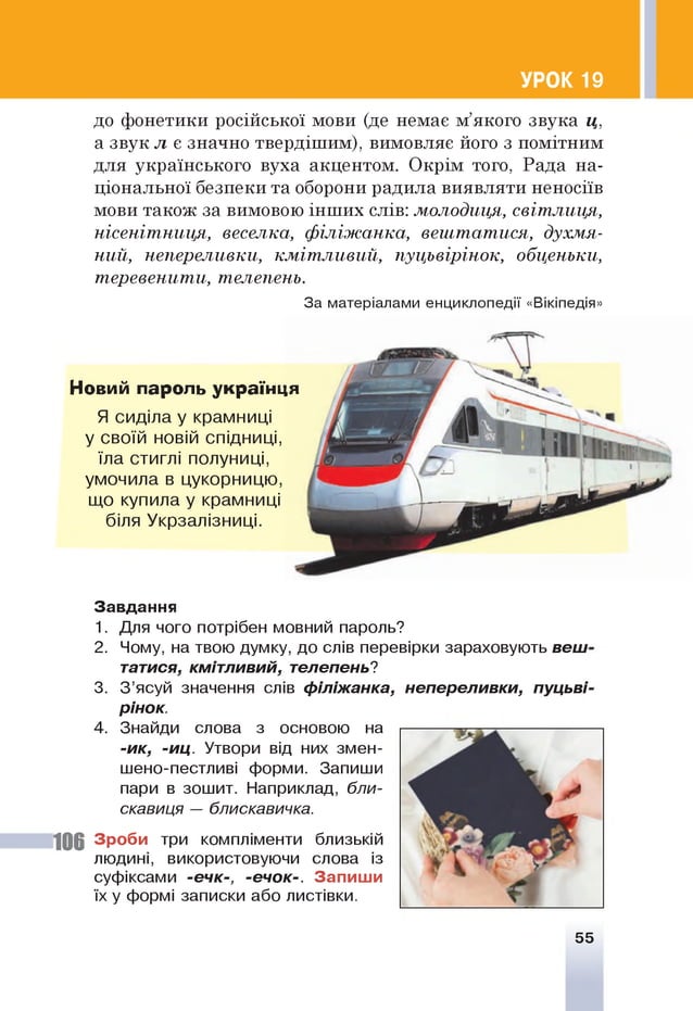 УРОК 19
до фонетики російської мови (де немає м’якого звука ц,
а звук л є значно твердішим), вимовляє його з помітним
для українського вуха акцентом. Окрім того, Рада на­
ціональної безпеки та оборони радила виявляти неносіїв
мови також за вимовою інших слів: молодиця, світ лиця,
нісеніт ниця, веселка, ф іл іж а н к а , вештатися, духмя­
ний, непереливки, км іт л и в и й , пуцьвірінок, обценьки,
теревенити, телепень.
За матеріалами енциклопедії «Вікіпедія»
Новий пароль українця
Я сиділа у крамниці
у своїй новій спідниці,
їла стиглі полуниці,
умочила в цукорницю,
що купила у крамниці
біля Укрзалізниці.
Завдання
1. Для чого потрібен мовний пароль?
2. Чому, на твою думку, до слів перевірки зараховують веш
тятися, кмітливий, телепень?
3. З ’ясуй значення слів філіжанка, непереливки, пуцьві
рінок.
4. Знайди слова з основою на
-ик, -и ц . Утвори від них змен­
шено-пестливі форми. Запиши
пари в зошит. Наприклад, бли­
скавиця — блискавичка.
106 Зроби три компліменти близькій
людині, використовуючи слова із
суфіксами -ечк-, -ечок-. Запиши
їх у формі записки або листівки.
55
 