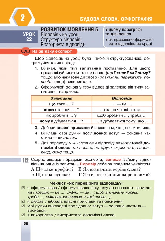 БУДОВА СЛОВА. ОРФОГРАФІЯ
УРОК
22
РОЗВИТОК МОВЛЕННЯ 5.
Відповідь на уроці.
Структура відповіді.
Розгорнута відповідь
т
л
У цьому параграфі
ти дізнаєшся
• як правильно формулю­
вати відповідь на уроці.
С Ю На зв ’язку експерт
Щоб відповідь на уроці була чіткою й структурованою, до­
тримуйся таких порад:
1. Визнач, який тип запитання поставлено. Для цього
проаналізуй, яке питальне слово (що? коли? як? чому?
тощо) або наказове дієслово (розкажіть, перекажіть, по­
ясніть тощо) використане.
2. Сформулюй основну тезу відповіді залежно від типу за­
питання, наприклад:
Запитання Відповідь
що таке ... ? ... — це ...
коли сталося ... ? ... сталося тоді, коли ...
як зробити ... ? щоб зробити ..., треба ...
чому відбувається ...? ... відбувається тому, що ...
3. Добери власні приклади й пояснення, якщо це можливо.
4. Виклади свої думки послідовно: вступ — основна ча­
стина — висновок.
5. Для переходу між частинами відповіді використовуй д о ­
поміжні слова: по-перше, по-друге, окрім того, напри­
клад, отже тощо.
1 1 2 Скориставшись порадами експерта, запиш и зв’язну відпо­
відь на одне із запитань. Перевір себе за поданим чеклістом.
А Що таке префікс? В Як визначити корінь слова?
Б Що таке суфікс? Г Які слова є спільнокореневими?
Чекліст «Як перевірити відповідь?»
0 я сформулював / сформулювала чітку тезу до основного запитан­
ня (префікс — це ...; суфікс — це щоб визначити корінь,
треба ...; спільнокореневими є такі слова.);
0 я дібрав / дібрала власні приклади та пояснення;
0 мої думки викладені послідовно: вступ — основна частина —
висновок;
0 я використав / використала допоміжні слова.
58
 