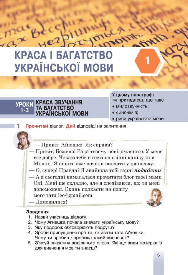КРАСА І БАГАТСТВО
УКРАЇНСЬКОЇ МОВИ
X V
И
О
-
Р
1
>
КРАСА ЗВУЧАННЯ
ТА БАГАТСТВО
УКРАЇНСЬКОЇ МОВИ
У цьому параграфі
ти пригадаєш, що таке
• милозвучність;
• синонімія;
• риси української мови.
1 Прочитай діалог. Дай відповіді на запитання.
— Привіт, Аґнешко! Як справи?
— Привіт, Вожено! Рада твоєму повідомленню. У мене
все добре. Чекаю тебе в гості на осінні канікули в
Мілані. Я навіть уже почала вивчати українську.
— О, супер! Правда? Я знайшла тобі гарні подкастиі
— А я сьогодні намагалася прочитати блог твоєї мами
Олі. Мені ще складно, але я сподіваюся, що ти мені
допоможеш. Скинь подкасти на пошту
мого тата 1ео@£таі1.сот.
— Домовилися!
Завдання
1. Назвй учасниць діалогу.
2. Чому Аґнешка почала вивчати українську мову?
3. Яку подорож обговорюють подруги?
4. Зроби припущення про те, як звати тата Аґнешки.
Чому ти зробив / зробила такий висновок?
5. З'ясуй значення виділеного слова. Які ще види матеріалів
для вивчення мов ти знаєш?
5
 