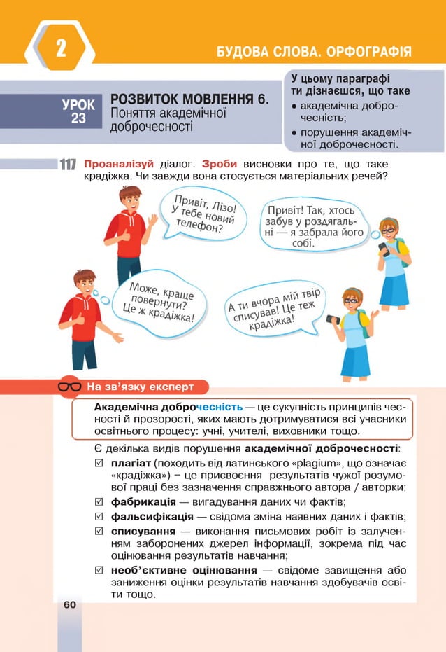 БУДОВА СЛОВА. ОРФОГРАФІЯ
УРО К
23
РО ЗВИ ТО К М ОВЛЕННЯ 6 .
Поняття академічної
доброчесності
У цьому параграфі
ти дізнаєшся, що таке
• академічна добро­
чесність;
• порушення академіч­
ної доброчесності.
117 Проаналізуй діалог. Зроби висновки про те, що таке
крадіжка. Чи завжди вона стосується матеріальних речей?
На зв ’язку експерт
Академічна доброчесність — це сукупність принципів чес­
ності й прозорості, яких мають дотримуватися всі учасники
освітнього процесу: учні, учителі, виховники тощо.
Є декілька видів порушення академічної доброчесності:
0 плагіат (походить від латинського «ріадіит», що означає
«крадіжка») - це присвоєння результатів чужої розумо­
вої праці без зазначення справжнього автора / авторки;
0 фабрикація — вигадування даних чи фактів;
0 фальсифікація — свідома зміна наявних даних і фактів;
0 списування — виконання письмових робіт із залучен­
ням заборонених джерел інформації, зокрема під час
оцінювання результатів навчання;
0 необ’єктивне оцінювання — свідоме завищення або
заниження оцінки результатів навчання здобувачів осві­
ти тощо.
 