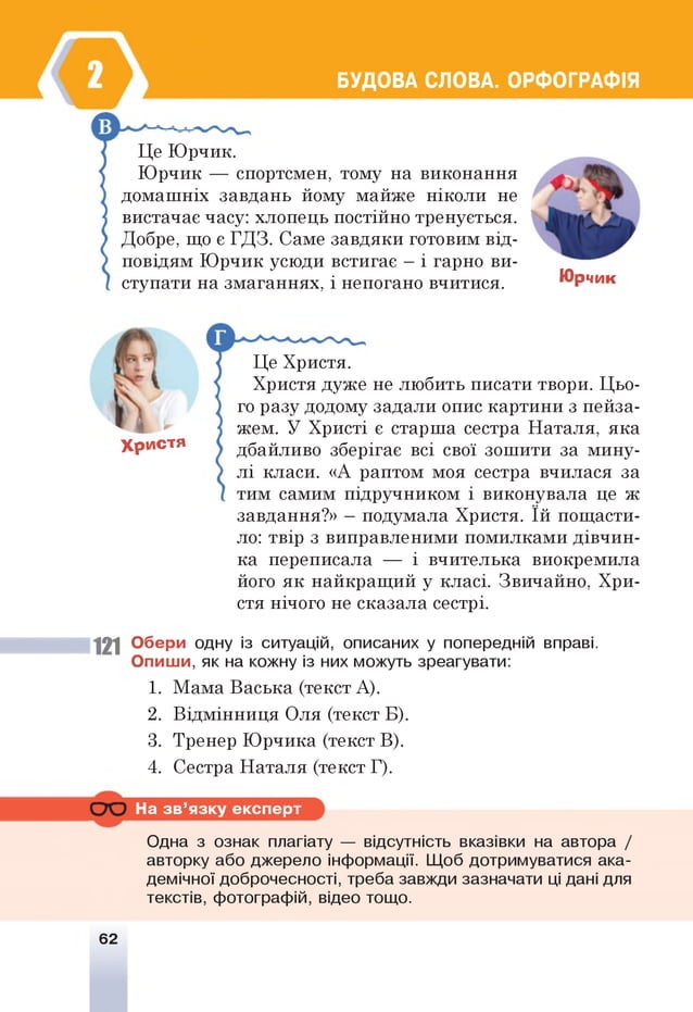 БУДОВА СЛОВА. ОРФОГРАФІЯ
Це Юрчик.
Юрчик — спортсмен, тому на виконання
домашніх завдань йому майже ніколи не
вистачає часу: хлопець постійно тренується.
Добре, що є ГДЗ. Саме завдяки готовим від­
повідям Юрчик усюди встигає —і гарно ви­
ступати на змаганнях, і непогано вчитися. Юрчик
Христя
1 2 1
Це Христя.
Христя дуже не любить писати твори. Цьо­
го разу додому задали опис картини з пейза­
жем. У Христі є старша сестра Наталя, яка
дбайливо зберігає всі свої зошити за мину­
лі класи. «А раптом моя сестра вчилася за
тим самим підручником і виконувала це ж
завдання?» —подумала Христя. їй пощасти­
ло: твір з виправленими помилками дівчин­
ка переписала — і вчителька виокремила
його як найкращий у класі. Звичайно, Хри­
стя нічого не сказала сестрі.
Обери одну із ситуацій, описаних у попередній вправі.
О пиш и, як на кожну із них можуть зреагувати:
1. Мама Васька (текст А).
2. Відмінниця Оля (текст Б).
3. Тренер Юрчика (текст В).
4. Сестра Наталя (текст Г).
На зв ’язку експерт
Одна з ознак плагіату — відсутність вказівки на автора /
авторку або джерело інформації. Щоб дотримуватися ака­
демічної доброчесності, треба завжди зазначати ці дані для
текстів, фотографій, відео тощо.
62
 