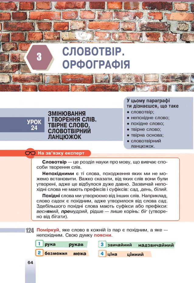Словотвір — це розділ науки про мову, що вивчає спо­
соби творення слів.
Непохідними є ті слова, походження яких ми не мо­
жемо встановити. Важко сказати, від яких слів вони були
утворені, адже це відбулося дуже давно. Зазвичай непо­
хідні слова не мають префіксів і суфіксів: сад, день, білий.
Похідні слова ми утворюємо від інших слів. Наприклад,
слово садок є похідним, адже утворилося від слова сад.
Здебільшого похідні слова мають суфікси або префікси:
весняний, премудрий, рідше — лише корінь: біг (утворе­
но від бігати).
124 Поміркуй, яке слово в кожній із пар є похідним, а яке —
непохідним. Свою думку поясни.
1 рука рукав 3 звичайний
2 безмежжя межа
надзвичаинии
4 ціна цінним
64
ГЙ-]
 