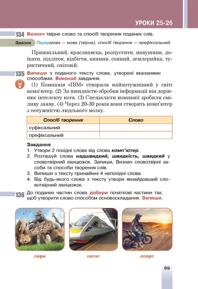 УРОКИ 25-26
134 Визнач твірне слово та спосіб творення поданих слів.
Зразок Передмова — мова (твірне), спосіб творення — префіксальний.
Пришкільний, краєзнавець, розпустити, навушник, до­
їхати, підліток, відбігти, киянин, сонний, землерийка, ту­
ристичний, сніговій.
135 Випиши з поданого тексту слова, утворені вказаними
способами. Виконай завдання.
(1) Компанія «ІВМ» створила найпотужніший у світі
комп’ютер. (2) За швидкістю обробки інформації він дорів­
нює інтелекту кота. (3) Спеціалісти компанії зробили смі­
ливу заяву. (4) Через 20-30 років вони створять комп’ютер
з потужністю людського мозку.
Спосіб творення Слово
суфіксальний
префіксальний
136
Завдання
1. Утвори 2 похідні слова від слова ком п’ютер.
2. Розташуй слова надш видкий, швидкість, ш видкий у
словотвірний ланцюжок. Запиши. Визнач словотвірні за­
соби та способи творення слів.
3. Випиши з тексту принаймні 4 непохідні слова.
4. Від будь-якого слова з тексту утвори якнайдовший сло­
вотвірний ланцюжок.
До поданих частин слова добери початкові частини так,
щоб утворити слово способом основоскладання. Запиш и.
парк потяг спорт
69
 