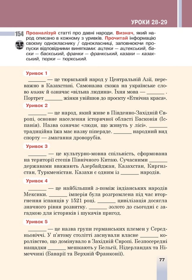 УРОКИ 28-29
154 Проаналізуй статті про давні народи. Визнач, який на­
род описано в кожному з уривків. Прочитай інформацію
своєму однокласнику / однокласниці, заповнюючи про­
пуски відповідними винятками: ацтеки — ацтекський, ба­
ски — баскський, франки — франкський, казахи — казах­
ський, тюрки — тюркський.
Уривок 1
_______— це тю ркський народ у Ц ентральній Азії, пере­
важно в Казахстані. Самоназва схожа на українське сло­
во козак й означає «вільна людина». їхн я мова — ________.
П ортрет_______ ж ін к и увійш ов до проекту «Етнічна краса».
Уривок 2
_______ — це народ, я ки й живе в П івд енно-З ахід ній Єв­
ропі, основне населення історичної області Б асконія (Іс­
панія). Н азва означає «люди, що ж и вуть у лісі». _______
трад иційна їж а має назву піпер ад е.________народний вид
спорту — зм агання дроворубів.
Уривок 3
_______ — це культурно-м овна спільність, сформована
на території степів П ів н іч н о го Китаю . С уча сн и м и _______
державами вважаю ть Азербайджан, Казахстан, К и р ги з ­
стан, Туркм еністан. К а за хи є одним і з ________народів.
Уривок 4
_______ — це найбільш ий з-пом іж ін д іа н сь ки х народів
М е к с и к и .________ім перія була розгромлена під_час втор­
гн ен ня іспан ц ів у 1521 р о ц і. ц и в іл іза ц ія досягла
значного рівня р о з в и т ку .________золото до сьогодні є за­
гадкою для істориків і ш ука ч ів пригод.
Уривок 5
_______ — це назва гр упи герм анських племен у Серед­
ньовіччі. У п’ятому столітті заснували вл а сн е ________ко ­
ролівство, що домінувало в З а хід н ій Європі. Безпосередні
н а щ а д ки ________м еш каю ть у Б ельгії, Н ідерландах та Н і­
м е ччи н і (Б аварії та В ерхній Ф ранкон ії).
77
 