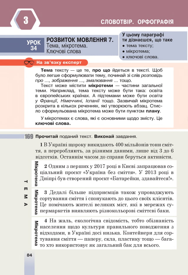 У цьому параграфі
УРОК
34
РОЗВИТОК МОВЛЕННЯ 7.
Тема, мікротема.
Ключові слова
ти дізнаєшся, що таке
• тема тексту;
• мікротема;
.а . • ключові слова.
д Д На зв ’язку експерт
Тема тексту — це те, про що йдеться в тексті. Щоб
було легше сформулювати тему, починай зі слів розповідь
про зображення змалювання ... тощо.
Текст може містити мікротеми — частини загальної
теми. Наприклад, тема тексту може бути така: освіта
в європейських країнах. А підтемами може бути освіта
у Франції, Німеччині, Іспанії тощо. Зазвичай мікротема
розкрита в кількох реченнях, які утворюють абзац. Стис­
ло сформульована мікротема може бути пунктом плану.
У мікротемах є слова, які є основними щодо змісту. Це
ключові слова.
169 Прочитай поданий текст. Виконай завдання.
1 В Україні щороку викидають 400 мільйонів тонн сміт­
тя, а переробляють, за різними даними, лише від 3 до 6
відсотків. Останнім часом до справи беруться активісти.
к 2 Одним з перших у 2017 році в Києві запрацював со-
о ціальний проект «Україна без сміття». У 2013 році в
ф Дніпрі був створений проект «Батарейки, здавайтеся!».
а
т
^ 3 Дедалі більше підприємців також упроваджують
2 *
"о сортування сміття і спонукають до цього своїх клієнтів.
> е Це помічають жителі великих міст, які в мережах су-
а пермаркетів виявляють різнокольорові сміттєві баки.
м 4 На жаль, екологічна свідомість, тобто обізнаність
к населення щодо культури правильного поводження з
о відходами, в Україні досі низька. Контейнери для сор-
фтування сміття — паперу, скла, пластику тощо — бага­
м то хто використовує як загальний бак для всього.
84
 