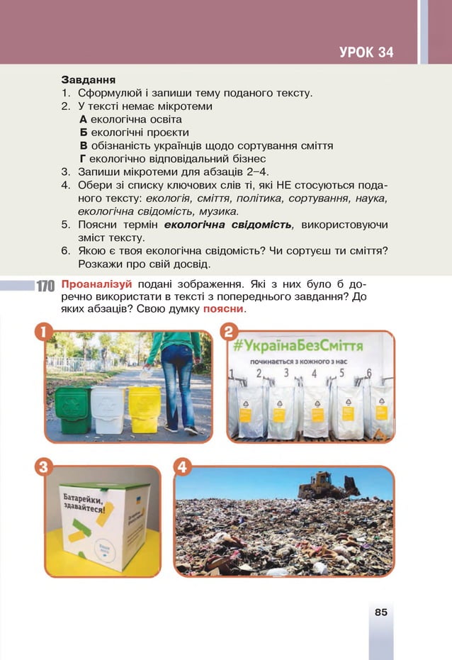 УРОК 34
Завдання
1. Сформулюй і запиши тему поданого тексту.
2. У тексті немає мікротеми
А екологічна освіта
Б екологічні проекти
В обізнаність українців щодо сортування сміття
Г екологічно відповідальний бізнес
3. Запиши мікротеми для абзаців 2-4.
4. Обери зі списку ключових слів ті, які НЕ стосуються пода­
ного тексту: екологія, сміття, політика, сортування, наука,
екологічна свідомість, музика.
5. Поясни термін екологічна свідомість, використовуючи
зміст тексту.
6 . Якою є твоя екологічна свідомість? Чи сортуєш ти сміття?
Розкажи про свій досвід.
і
170 Проаналізуй подані зображення. Які з них було б до­
речно використати в тексті з попереднього завдання? До
яких абзаців? Свою думку поясни.
85
 