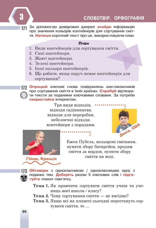 СЛОВОТВІР. ОРФОГРАФІЯ
ц і За допомогою довідкових джерел знайди інформацію
про значення кольорів контейнерів для сортування сміт­
тя. Напиши короткий текст про це, використовуючи план.
План
1. Види контейнерів для сортування сміття.
2. Сині контейнери.
3. Жовті контейнери.
4. Зелені контейнери.
5. Інші кольори контейнерів.
6. Що робити, якщо поруч немає контейнерів для
сортування?
1 1 2 Опрацюй ключові слова повідомлень шестикласників
про сортування сміття в їхніх країнах. Спробуй відтвори­
ти тексти за поданими ключовими словами. За потреби
скористайся інтернетом.
Три види відходів, .............................;
відходи садівництва,
відходи для переробки,
небезпечні відходи,
контейнери з порадами.
є *
Гійом, Франція
Ежен Пубель, кольорові смітники,
пункти збору батарейок, продаж
сміття за кордон, пункти збору
сміття на воді.
113 Обговори з однокласником / однокласницею одну з
поданих тем. Доберіть разом 5 ключових слів і підго­
туйте плакат-пам’ятку.
Т ем а 1. Як привчити сортувати сміття учнів та уче­
ниць моєї школи / класу?
Т ем а 2. Чому сортування сміття — це вигідно?
Т ем а 3. Якщо всі на планеті сьогодні перестануть сор­
тувати сміття, т о . ..
86
 