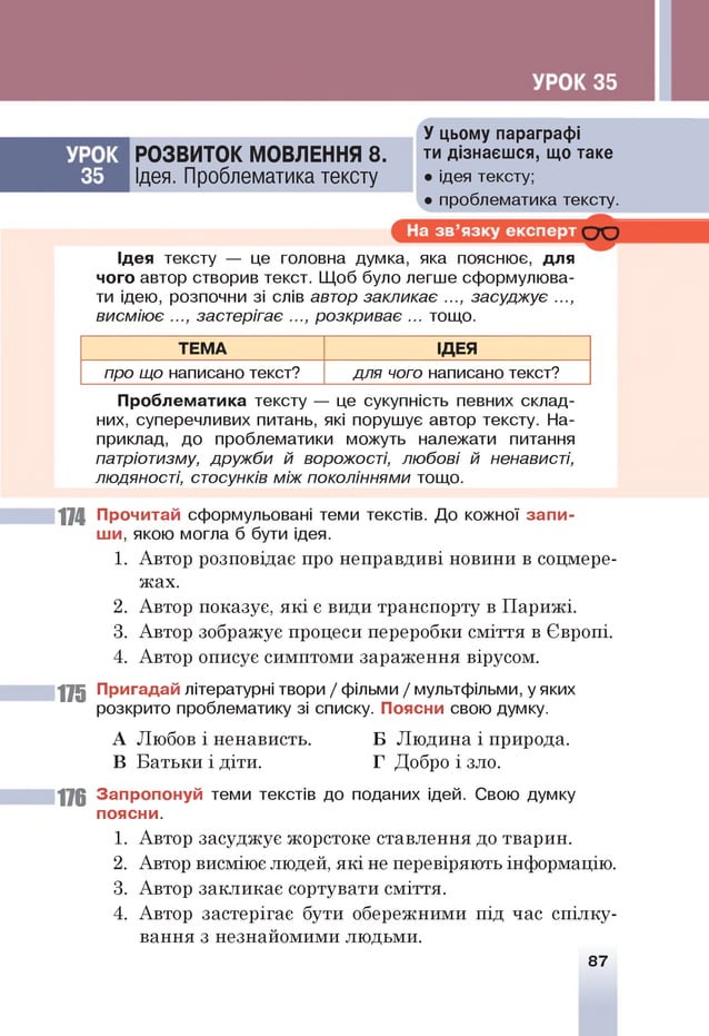 У цьому параграфі
РОЗВИТОК МОВЛЕННЯ 8. ти дізнаєшся, що таке
Ідея. Проблематика тексту • ідея тексту;
• проблематика тексту.
Ідея тексту — це головна думка, яка пояснює, для
чого автор створив текст. Щоб було легше сформулюва­
ти ідею, розпочни зі слів автор закликає ..., засуджує ...,
висміює ..., застерігає ..., розкриває ... тощо.
ТЕМА ІДЕЯ
про що написано текст? для чого написано текст?
Проблематика тексту — це сукупність певних склад­
них, суперечливих питань, які порушує автор тексту. На­
приклад, до проблематики можуть належати питання
патріотизму, дружби й ворожості, любові й ненависті,
людяності, стосунків між поколіннями тощо.
174 Прочитай сформульовані теми текстів. До кожної запи­
ш и, якою могла б бути ідея.
1. Автор розповідає про неправдиві новини в соцмере-
жах.
2. Автор показує, які є види транспорту в Парижі.
3. Автор зображує процеси переробки сміття в Європі.
4. Автор описує симптоми зараження вірусом.
175 Пригадай літературні твори / фільми / мультфільми, уяких
розкрито проблематику зі списку. Поясни свою думку.
А Любов і ненависть. Б Людина і природа.
В Батьки і діти. Г Добро і зло.
176 Запропонуй теми текстів до поданих ідей. Свою думку
поясни.
1. Автор засуджує жорстоке ставлення до тварин.
2. Автор висміює людей, які не перевіряють інформацію.
3. Автор закликає сортувати сміття.
4. Автор застерігає бути обережними під час спілку­
вання з незнайомими людьми.
87
 