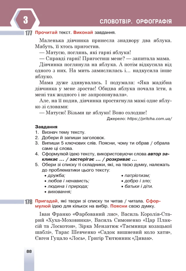 СЛОВОТВІР. ОРФОГРАФІЯ
177 Прочитай текст. Виконай завдання.
Маленька дівчинка принесла знадвору два яблука.
Мабуть, її хтось пригостив.
— Матусю, поглянь, які гарні яблука!
— Справді гарні! Пригостиш мене? — запитала мама.
Дівчинка поглянула на яблука. А потім відкусила від
одного з них. На мить замислилась і... надкусила інше
яблуко.
Мама дуже здивувалась. І подумала: «Яка жадібна
дівчинка у мене зростає! Обидва яблука почала їсти, а
мені так жодного і не запропонувала».
Але, на її подив, дівчинка простягнула мамі одне яблу­
ко зі словами:
— Матусю! Візьми це яблуко! Воно солодше!
Джерело: ЬІІрз://ргіІсЬа.сат .иа/
Завдання
1. Визнач тему тексту.
2. Добери й запиши заголовок.
3. Випиши 5 ключових слів. Поясни, чому ти обрав / обрала
саме ці слова.
4. Сформулюй ідею тексту, використовуючи слова автор за ­
кликає ... / застєрігає ... / розкриває ...
5. Обери зі списку ті складники, які, на твою думку, належать
до проблематики цього тексту:
• дружба; • патріотизм;
• любов і ненависть; • добро і зло;
• людина і природа; • батьки і діти.
• виховання;
178 Пригадай, які твори зі списку ти читав / читала. Сфор­
мулюй ідею для кількох на вибір. Поясни свою думку.
Іван Франко «Фарбований лис», Василь Королів-Ста-
рий «Хуха-Моховинка», Василь Симоненко «Цар Плак­
сій та Лоскотон», Зірка Мензатюк «Таємниця козацької
шаблі», Тарас Шевченко «Садок вишневий коло хати»,
Євген Гуцало «Лось», Григір Тютюнник «Дивак».
88
 