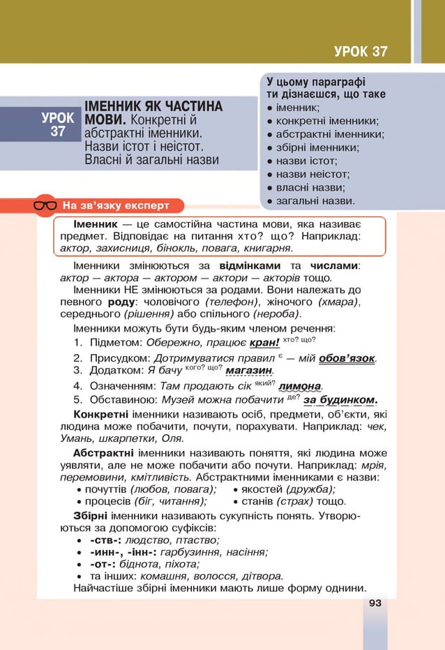 УРОК 37
УРОК
37
ІМЕННИК ЯК ЧАСТИНА
МОВИ. Конкретні й
абстрактні іменники.
Назви істот і неістот.
Власні й загальні назви
СЮ На зв ’язку експерт
У цьому параграфі
ти дізнаєшся, що таке
• іменник;
• конкретні іменники;
• абстрактні іменники;
• збірні іменники;
• назви істот;
• назви неістот;
• власні назви;
• загальні назви.
Іменник — це самостійна частина мови, яка називає
предмет. Відповідає на питання хто? що? Наприклад:
актор, захисниця, бінокль, повага, книгарня.
Іменники змінюються за відмінками та числами:
актор — актора — актором — актори — акторів тощо.
Іменники Не змінюються за родами. Вони належать до
певного роду: чоловічого (телефон), жіночого (хмара),
середнього (рішення) або спільного (нероба).
Іменники можуть бути будь-яким членом речення:
1. Підметом: Обережно, працює кран! хто?що?
2. Присудком: Дотримуватися правил ° — мій обов’язок.
3. Додатком: Я бачу кого?що?магазин.
4. Означенням: Там продають сік який? лимона.
5. Обставиною: Музей можна побачити де?3абУД.ИНКОМ-
Конкретні іменники називають осіб, предмети, об’єкти, які
людина може побачити, почути, порахувати. Наприклад: чек,
Умань, шкарпетки, Оля.
Абстрактні іменники називають поняття, які людина може
уявляти, але не може побачити або почути. Наприклад: мрія,
перемовини, кмітливість. Абстрактними іменниками є назви:
• почуттів (любов, повага); • якостей (дружба);
• процесів (біг, читання); • станів (страх) тощо.
Збірні іменники називають сукупність понять. Утворю­
ються за допомогою суфіксів:
• -ств-: людство, птаство;
• -инн-, -інн-: гарбузиння, насіння;
• -от-: біднота, піхота;
• та інших: комашня, волосся, дітвора.
Найчастіше збірні іменники мають лише форму однини.
93
 