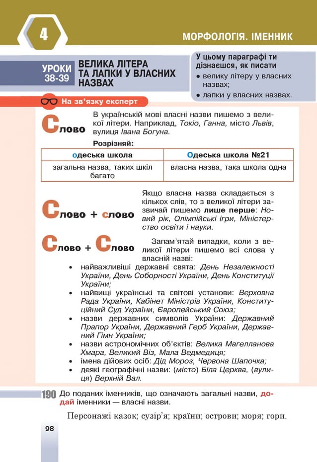 МОРФОЛОГІЯ. ІМЕННИК
УРОКИ
38-39
ВЕЛИКА ЛІТЕРА
ТА ЛАПКИ У ВЛАСНИХ
НАЗВАХ
У цьому параграфі ти
дізнаєшся, як писати
• велику літеру у власних
назвах;
• лапки у власних назвах.
одеська школа Одеська школа №21
загальна назва, таких шкіл
багато
власна назва, така школа одна
Якщо власна назва складається з
кількох слів, то з великої літери за-
_ П в П , звичай пишемо лише перше: Но-
Л О В О Вий рік, Олімпійські ігри, Міністер­
ство освіти і науки.
С
Запам’ятай випадки, коли з ве-
ЛОв О + ЛОДО ликої літери пишемо всі слова у
власній назві:
• найважливіші державні свята: День Незалежності
України, День Соборності України, День Конституції
України;
• найвищі українські та світові установи: Верховна
Рада України, Кабінет Міністрів України, Конститу­
ційний Суд України, Європейський Союз;
• назви державних символів України: Державний
Прапор України, Державний Герб України, Держав­
ний Гімн України;
• назви астрономічних об’єктів: Велика Магелланова
Хмара, Великий Віз, Мала Ведмедиця;
• імена дійових осіб: Дід Мороз, Червона Шапочка;
• деякі географічні назви: (місто) Біла Церква, (вули­
ця) Верхній Вал.
190 До поданих іменників, що означають загальні назви, д о ­
дай іменники — власні назви.
Персонажі казок; сузір’я; країни; острови; моря; гори.
98
 