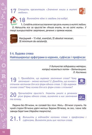 Ș
ă
ţ
10
Створіть презентацію «Значення книги в житті
людини».
Виконайте одне із завдань (на вибір).
1. Складіть власне висловлення про роль книжки в житті людини.
2. Напишіть есе за прислів’ям «Книга вчить, як на світі жить». У
творі використайте звертання, речення з прямою мовою.
1. Пригадайте, що виражає закінчення слова? Чому
закінчення – змінна частина? 2. Доведіть, що основа є
спільною частиною для всіх форм одного слова. 3. Що виражає
основа слова? Чому основа для всіх форм слова є спільною?
Прочитайте прислів’я. Укажіть ужиті в реченнях
різні форми одного слова, визначте в них закінчення
та основу.
Людина без Вітчизни, як соловей без пісні. Жить – Вітчизні служить. На
чужій стороні Вітчизна удвічі миліша. Бережи Вітчизну, як око, і вона тебе
завжди берегтиме (Народна творчість).
Випишіть у відповідні колонки слова з префіксами і
суфіксами. Визначте роль цих частин слова.
17
18
Насу́щний – 1) vital, esențial; 2) absolut necesar;
3) minimum de existență.
§ 4. Будова слова
Найпоширеніші орфограми в коренях, суфіксах і префіксах
У дитинстві відкриваєш материк,
котрий назветься потім – Батьківщина.
Л. Костенко
20
19
21.1
Право для безоплатного розміщення підручника в мережі Інтернет має
Міністерство освіти і науки України http://mon.gov.ua/ та Інститут модернізації змісту освіти https://imzo.gov.ua
 