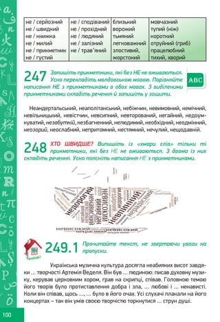 Ș
ă
ţ
100
не / серйозний
не / швидкий
не / книжка
не / милий
не / прикметник
не / густий
не / сподіваний
не / прохідний
не / людяний
не / залізний
не / трав’яний
близький
ворожий
тьмяний
легковажний
злостивий,
жорстокий
мовчазний
тупий (ніж)
короткий
отруйний (гриб)
працелюбний
тихий, хворий
Запишіть прикметники, які без НЕ не вживаються.
Усно перекладіть молдовською мовою. Порівняйте
написання НЕ з прикметниками в обох мовах. З виділеними
прикметниками складіть речення й запишіть у зошити.
Неандертальський, неаполітанський, небіжчин, невимовний, немічний,
невільницький, невістчин, невсипний, невторований, негайний, недоум-
куватий, незабутній, незбагненний, нелюдимий, необхідний, неодмінний,
неозорий, неослабний, непритомний, нестямний, нечулий, нещодавній.
ХТО ШВИДШЕ? Випишіть із «хмари слів» тільки ті
прикметники, які без НЕ не вживаються. З двома із них
складіть речення. Усно поясніть написання НЕ з прикметниками.
Прочитайте текст, не звертаючи уваги на
пропуски.
Українська музична культура досягла неабияких висот завдя-
ки … творчості Артемія Веделя. Він був … людиною: писав духовну музи-
ку, керував церковним хором, грав на скрипці, співав. Головною темою
його творів було протиставлення добра і зла, … любові і … ненависті.
Коли він співав, щось …, … було в його очах. Усі слухачі плакали на його
концертах – так він умів своєю творчістю торкнутися … струн душі.
247
248
249.1
Право для безоплатного розміщення підручника в мережі Інтернет має
Міністерство освіти і науки України http://mon.gov.ua/ та Інститут модернізації змісту освіти https://imzo.gov.ua
 