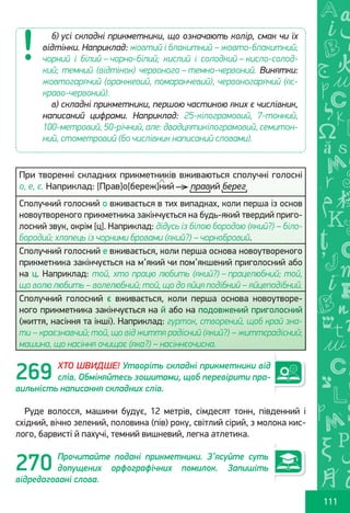 Ș
ă
ţ
111
При творенні складних прикметників вживаються сполучні голосні
о, е, є. Наприклад: [Прав]о[береж]ний правий берег
Сполучний голосний о вживається в тих випадках, коли перша із основ
новоутвореного прикметника закінчується на будь-який твердий приго-
лосний звук, окрім [ц]. Наприклад: дідусь із білою бородою (який?) – біло-
бородий; хлопець із чорними бровами (який?) – чорнобровий.
Сполучний голосний е вживається, коли перша основа новоутвореного
прикметника закінчується на м’який чи пом’якшений приголосний або
на ц. Наприклад: той, хто працю любить (який?) – працелюбний; той,
що волю любить – волелюбний; той, що до яйця подібний – яйцеподібний.
Сполучний голосний є вживається, коли перша основа новоутворе-
ного прикметника закінчується на й або на подовжений приголосний
(життя, насіння та інші). Наприклад: гурток, створений, щоб край зна-
ти – краєзнавчий; той, що від життя радісний (який?) – життєрадісний;
машина, що насіння очищає (яка?) – насіннєочисна.
ХТО ШВИДШЕ! Утворіть складні прикметники від
слів. Обміняйтесь зошитами, щоб перевірити пра-
вильність написання складних слів.
Руде волосся, машини будує, 12 метрів, сімдесят тонн, південний і
східний, вічно зелений, половина (пів) року, світлий сірий, з молока кис-
лого, барвисті й пахучі, темний вишневий, легка атлетика.
Прочитайте подані прикметники. З’ясуйте суть
допущених орфографічних помилок. Запишіть
відредаговані слова.
б) усі складні прикметники, що означають колір, смак чи їх
відтінки. Наприклад: жовтий і блакитний – жовто-блакитний;
чорний і білий – чорно-білий; кислий і солодкий – кисло-солод-
кий; темний (відтінок) червоного – темно-червоний. Винятки:
жовтогарячий (оранжевий, помаранчевий), червоногарячий (яс-
краво-червоний).
в) складні прикметники, першою частиною яких є числівник,
написаний цифрами. Наприклад: 25-кілограмовий, 7-тонний,
100-метровий, 50-річний, але: двадцятикілограмовий, семитон-
ний, стометровий (бо числівник написаний словами).
269
270
Право для безоплатного розміщення підручника в мережі Інтернет має
Міністерство освіти і науки України http://mon.gov.ua/ та Інститут модернізації змісту освіти https://imzo.gov.ua
 