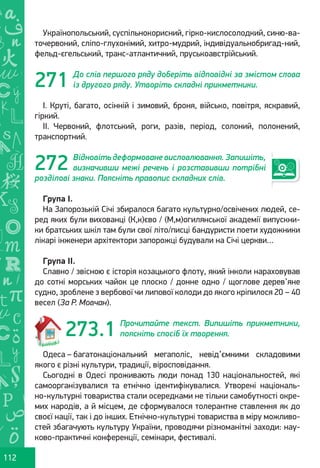 Ș
ă
ţ
112
Українопольський, суспільнокорисний, гірко-кислосолодкий, синю-ва-
точервоний, сліпо-глухонімий, хитро-мудрий, індивідуальнобригад-ний,
фельд-єгельський, транс-атлантичний, пруськоавстрійський.
До слів першого ряду доберіть відповідні за змістом слова
із другого ряду. Утворіть складні прикметники.
І. Круті, багато, осінній і зимовий, броня, військо, повітря, яскравий,
гіркий.
ІІ. Червоний, флотський, роги, разів, період, солоний, полонений,
транспортний.
Відновіть деформоване висловлювання. Запишіть,
визначивши межі речень і розставивши потрібні
розділові знаки. Поясніть правопис складних слів.
Група І.
На Запорозькій Січі збиралося багато культурно/освічених людей, се-
ред яких були вихованці (К,к)єво / (М,м)огилянської академії випускни-
ки братських шкіл там були свої літо/писці бандуристи поети художники
лікарі інженери архітектори запорожці будували на Січі церкви…
Група ІІ.
Славно / звісною є історія козацького флоту, який інколи нараховував
до сотні морських чайок це плоско / донне одно / щоглове дерев’яне
судно, зроблене з вербової чи липової колоди до якого кріпилося 20 – 40
весел (За Р. Мовчан).
Прочитайте текст. Випишіть прикметники,
поясніть спосіб їх творення.
Одеса – багатонаціональний мегаполіс, невід’ємними складовими
якого є різні культури, традиції, віросповідання.
Сьогодні в Одесі проживають люди понад 130 національностей, які
самоорганізувалися та етнічно ідентифікувалися. Утворені національ-
но-культурні товариства стали осередками не тільки самобутності окре-
мих народів, а й місцем, де сформувалося толерантне ставлення як до
своєї нації, так і до інших. Етнічно-культурні товариства в міру можливо-
стей збагачують культуру України, проводячи різноманітні заходи: нау-
ково-практичні конференції, семінари, фестивалі.
271
272
273.1
Право для безоплатного розміщення підручника в мережі Інтернет має
Міністерство освіти і науки України http://mon.gov.ua/ та Інститут модернізації змісту освіти https://imzo.gov.ua
 