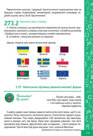 Ș
ă
ţ
113
Переплетіння культур і традицій, багатоголосся національних мов на
Одещині сприяє незвичайній, неповторній, незрівнянній атмосфері, ві-
домій усьому світу (За В. Христенком).
Виконайте одне із завдань.
1. Уявіть ситуацію, що вам довелося переїхати до іншого міста і про-
довжувати навчання в новому класному колективі. Складіть розповідь
«Традиції мого класу», використовуючи складні прикметники.
2. Складіть і запишіть речення за зразком:
Зразок: Україна має жовто-блакитний прапор.
З давніх-давен наші предки давали своїм дітям різні імена, щоб їх ро-
зрізняти. Коли чисельність населення зросла, стало багато людей з одна-
ковими іменами. Тож люди придумували собі прізвиська. До прикладу,
жили в одному селі три Івани. Один Іван працював ковалем, тож його
прозивали Іван Коваль. Другий Іван жив за церквою – і його назвали За-
церковний. Третій Іван був дуже високим, тож і кликали Високим.
273.2
Продовження вправи на наступній сторінці
Україна
Молдова
Бангладеш
Бельгія
Швеція
Греція
Катар
Польща
Європа
§ 37. Написання прізвищ прикметникової форми
Пізнай свій край… себе,
свій РІД, свій народ, свою землю
 –  і ти побачиш шлях у життя.
Народна мудрість
Прочитайте!
Це цікаво!
Право для безоплатного розміщення підручника в мережі Інтернет має
Міністерство освіти і науки України http://mon.gov.ua/ та Інститут модернізації змісту освіти https://imzo.gov.ua
 