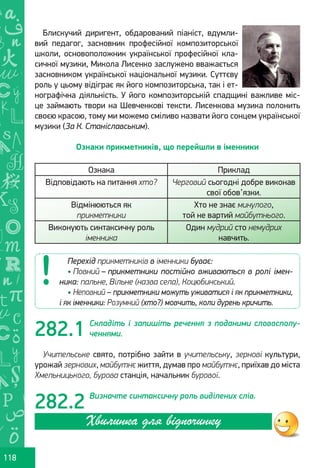Ș
ă
ţ
118
Блискучий диригент, обдарований піаніст, вдумли-
вий педагог, засновник професійної композиторської
школи, основоположник української професійної кла-
сичної музики, Микола Лисенко заслужено вважається
засновником української національної музики. Суттєву
роль у цьому відіграє як його композиторська, так і ет-
нографічна діяльність. У його композиторській спадщині важливе міс-
це займають твори на Шевченкові тексти. Лисенкова музика полонить
своєю красою, тому ми можемо сміливо назвати його сонцем української
музики (За К. Станіславським).
Ознаки прикметників, що перейшли в іменники
Ознака Приклад
Відповідають на питання хто? Черговий сьогодні добре виконав
свої обов’язки.
Відмінюються як
прикметники
Хто не знає минулого,
той не вартий майбутнього.
Виконують синтаксичну роль
іменника
Один мудрий сто немудрих
навчить.
Складіть і запишіть речення з поданими словосполу-
ченнями.
Учительське свято, потрібно зайти в учительську, зернові культури,
урожай зернових, майбутнє життя, думав про майбутнє, приїхав до міста
Хмельницького, бурова станція, начальник бурової.
Визначте синтаксичну роль виділених слів.
Перехід прикметників в іменники буває:
• Повний – прикметники постійно вживаються в ролі імен-
ника: пальне, Вільне (назва села), Коцюбинський.
• Неповний – прикметники можуть уживатися і як прикметники,
і як іменники: Розумний (хто?) мовчить, коли дурень кричить.
282.1
282.2
Хвилинка для відпочинку
Право для безоплатного розміщення підручника в мережі Інтернет має
Міністерство освіти і науки України http://mon.gov.ua/ та Інститут модернізації змісту освіти https://imzo.gov.ua
 