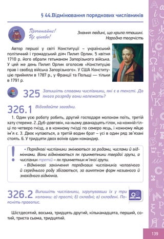 Ș
ă
ţ
139
Автор першої у світі Конституції – український
політичний і громадський діяч Пилип Орлик. 5 квітня
1710 р. його обрали гетьманом Запорізького війська.
У цей же день Пилип Орлик оголосив «Конституцію
прав і свобод війська Запорізького». У США Конститу-
цію прийняли в 1787 р., у Франції та Польщі — тільки
в 1791 р.
Запишіть словами числівники, які є в тексті. До
якого розряду вони належать?
Відгадайте загадки.
1. Один усю роботу робить, другий господаря молоком поїть, третій
хату стереже. 2. Дуб-довговік, на ньому дванадцять гілок, на кожній гіл-
ці по четверо гнізд, а в кожному гнізді по семеро яєць, і кожному яйцю
ім’я є. 3. Двоє купаються, а третій водин брат – усі в один ряд зв’язані
стоять. 6. У тридцяти двох воїнів один командир.
Випишіть числівники, згрупувавши їх у три
колонки: а) прості; б) складні; в) складені. По-
ясніть правопис.
Шістдесятий, восьма, тридцять другий, кільканадцята, перший, со-
тий, триста сьома, тридцятий.
§ 44.Відмінювання порядкових числівників
Знання людині, що крила пташині.
Народна творчість
Прочитайте!
Це цікаво!
• Порядкові числівники змінюються за родами, числами й від-
мінками. Вони відмінюються як прикметники твердої групи, а
числівник третій – як прикметник м’якої групи.
• Відмінкові закінчення порядкових числівників чоловічого
й середнього роду збігаються, за винятком форм називного й
знахідного відмінків.
326.1
326.2
325
Право для безоплатного розміщення підручника в мережі Інтернет має
Міністерство освіти і науки України http://mon.gov.ua/ та Інститут модернізації змісту освіти https://imzo.gov.ua
 