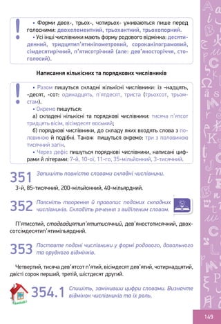 Ș
ă
ţ
149
Написання кількісних та порядкових числівників
Запишіть повністю словами складні числівники.
3-й, 85-тисячний, 200-мільйонний, 40-мільярдний.
Поясніть творення й правопис поданих складних
числівників. Складіть речення з виділеним словом.
П’ятисотий, стодвадцятип’ятитисячний, дев’яностотисячний, двох-
сотсімдесятип’ятимільярдний.
Поставте подані числівники у формі родового, давального
та орудного відмінків.
Четвертий, тисяча дев’ятсот п’ятий, вісімдесят дев’ятий, чотирнадцятий,
двісті сорок перший, третій, шістдесят другий.
Спишіть, замінивши цифри словами. Визначте
відмінок числівників та їх роль.
• Разом пишуться складні кількісні числівники: із -надцять,
-десят, -сот: одинадцять, п'ятдесят, триста (трьохсот, трьом-
стам).
• Окремо пишуться:
а) складені кількісні та порядкові числівники: тисяча п’ятсот
тридцять вісім, вісімдесят восьмий;
б) порядкові числівники, до складу яких входять слова з по-
ловиною й подібні. Також пишуться окремо: три з половиною
тисячний загін.
• Через дефіс пишуться порядкові числівники, написані циф-
рами й літерами: 7-й, 10-ої, 11-го, 35-мільйонний, 3-тисячний.
351
352
353
354.1
• Форми двох-, трьох-, чотирьох- уживаються лише перед
голосними: двохелементний, трьохактний, трьохопорний.
• Усі інші числівники мають форму родового відмінка: десяти-
денний, тридцятип’ятикілометровий, сорокакілограмовий,
сімдесятирічний, п’ятисотрічний (але: дев’яносторіччя, сто-
голосий).
Право для безоплатного розміщення підручника в мережі Інтернет має
Міністерство освіти і науки України http://mon.gov.ua/ та Інститут модернізації змісту освіти https://imzo.gov.ua
 