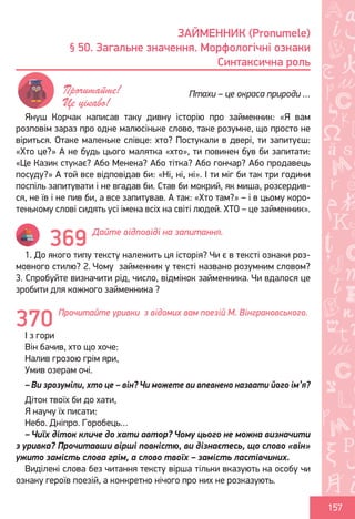 Ș
ă
ţ
157
Януш Корчак написав таку дивну історію про займенник: «Я вам
розповім зараз про одне малюсіньке слово, таке розумне, що просто не
віриться. Отаке маленьке слівце: хто? Постукали в двері, ти запитуєш:
«Хто це?» А не будь цього малятка «хто», ти повинен був би запитати:
«Це Казик стукає? Або Менека? Або тітка? Або гончар? Або продавець
посуду?» А той все відповідав би: «Ні, ні, ні». І ти міг би так три години
поспіль запитувати і не вгадав би. Став би мокрий, як миша, розсердив-
ся, не їв і не пив би, а все запитував. А так: «Хто там?» – і в цьому коро-
тенькому слові сидять усі імена всіх на світі людей. ХТО – це займенник».
Дайте відповіді на запитання.
1. До якого типу тексту належить ця історія? Чи є в тексті ознаки роз-
мовного стилю? 2. Чому займенник у тексті названо розумним словом?
3. Спробуйте визначити рід, число, відмінок займенника. Чи вдалося це
зробити для кожного займенника ?
Прочитайте уривки з відомих вам поезій М. Вінграновського.
І з гори
Він бачив, хто що хоче:
Налив грозою грім яри,
Умив озерам очі.
– Ви зрозуміли, хто це – він? Чи можете ви впевнено назвати його ім’я?
Діток твоїх би до хати,
Я научу їх писати:
Небо. Дніпро. Горобець…
– Чиїх діток кличе до хати автор? Чому цього не можна визначити
з уривка? Прочитавши вірші повністю, ви дізнаєтесь, що слово «він»
ужито замість слова грім, а слово твоїх – замість ластівчиних.
Виділені слова без читання тексту вірша тільки вказують на особу чи
ознаку героїв поезій, а конкретно нічого про них не розказують.
ЗАЙМЕННИК (Pronumele)
§ 50. Загальне значення. Морфологічні ознаки
Синтаксична роль
Птахи – це окраса природи …Прочитайте!
Це цікаво!
369
370
Право для безоплатного розміщення підручника в мережі Інтернет має
Міністерство освіти і науки України http://mon.gov.ua/ та Інститут модернізації змісту освіти https://imzo.gov.ua
 
