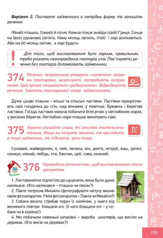 Ș
ă
ţ
159
Варіант 2. Поставте займенники в потрібну форму та запишіть
речення.
(Який) пташка, (такий) й пісня. Кожна птиця знайде (свій) Гриця. Сонце
на (все) однаково світить. Кому місяць світить, (той) і зорі всміхаються.
Аби на (я) місяць світив, а зорі будуть.
Речення, неправильно утворені, «засмічені» зайви-
ми повторами, незрозумілі, потребують виправ-
лення. Цей процес називається «редагування». Відредагуйте
речення. Замініть повторювані слова займенниками.
Дуже цікаві пташки – міські та сільські ластівки. Ластівки прикріплю-
ють свої гніздечка до стін, над вікнами, у повітках. Бувають і берегові
ластівки. Гнізда ластівок можна побачити біля річок у неглибоких норах,
у високих берегах. Неглибокі нори пташки викопують самі.
Уважно слухайте слова, які зачитає вчитель/вчи-
телька. Якщо ви почуєте іменник, то присядьте,
а якщо займенник, то підніміть руки вгору.
Соловей, жайворонок, я, свій, лелека, він, дехто, яструб, ваш, дятел,
синиця, ніякий, лебідь, хто, баклан, цей, сова, кожний.
Переробіть речення так, щоб висловлювання стало
зрозумілим.
1. Ластовенятко підлетіло до цуценяти, воно було дуже
налякане. (Хто налякався – пташка чи песик?)
2. Павло попросив Михайла сфотографувати квітучу вишню
своїм фотоапаратом. (Чиїм фотоапаратом – Павла чи Михайла?)
3. Собака весело стрибав поруч із хазяїном, у нього від
весняного повітря блищали очі. (У кого блищали очі – у со-
баки чи в хазяїна?)
4. Ми побачили новенькі шпаківні – вироби школярів, що висіли на
деревах. (Хто висів на деревах?)
Для того, щоб висловлювання було гарним, правильним,
треба уникати невиправданих повторів слів. Пов’язувати ре-
чення без повторів допомагають займенники.
374
375
376
Право для безоплатного розміщення підручника в мережі Інтернет має
Міністерство освіти і науки України http://mon.gov.ua/ та Інститут модернізації змісту освіти https://imzo.gov.ua
 