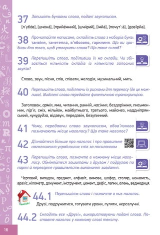 Ș
ă
ţ
16
Запишіть буквами слова, подані звукописом.
[л'убо́в], [шчока́], [прийе́мний], [шчи́рий], [імйа́], [почут':а́], [дов
,
і́рйа].
Прочитайте написане, складіть слова з наборів букв:
танвіня, танетепла, в’ябозоко, гаркниня. Що ви зро-
били для того, щоб утворити слова? Що таке склад?
Перепишіть слова, поділивши їх на склади. Чи збі-
гається кількість складів із кількістю голосних
звуків?
Слово, звук, пісня, спів, співати, мелодія, музикальний, мить.
Перепишіть слова, поділяючи їх рисками для переносу (де це мож-
ливо). Виділені слова передайте фонетичною транскрипцією.
Заголовок, армія, яма, читання, ранній, насіння, бездоріжжя, письмен-
ник, пір’я, сміх, мільйон, майбутнього, третього, майонез, наддніпрян-
ський, кукурудза, відзвук, передзвін, безупинний.
Чому, передаючи слово звукописом, обов’язково
позначають місце наголосу? Що таке наголос?
Дізнайтеся більше про наголос і про правильне
наголошення українських слів за посиланням
Перепишіть слова, позначте в кожному місце наго-
лосу. Обміняйтеся зошитами з другом / подругою по
парті й перевірте правильність виконання завдання.
Черговий, випадок, предмет, алфавіт, вимова, шофер, столяр, ненависть,
арахіс, кілометр, документ, інструмент, цемент, дефіс, лапки, олень, ведмедиця.
Перепишіть слова і позначте в них наголос.
Друзі, подружитися, готувати уроки, гуляти, нерозлучні.
Складіть есе «Друзі», використовуючи подані слова. По-
ставте наголос у кожному слові тексту.
37
38
39
40
41
42
43
44.1
44.2
Право для безоплатного розміщення підручника в мережі Інтернет має
Міністерство освіти і науки України http://mon.gov.ua/ та Інститут модернізації змісту освіти https://imzo.gov.ua
 