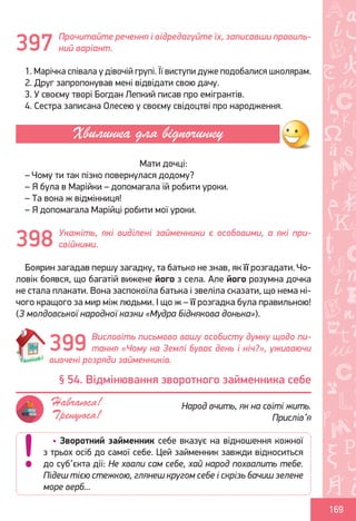 Ș
ă
ţ
169
Прочитайте речення і відредагуйте їх, записавши правиль-
ний варіант.
1. Марічка співала у дівочій групі. Її виступи дуже подобалися школярам.
2. Друг запропонував мені відвідати свою дачу.
3. У своєму творі Богдан Лепкий писав про емігрантів.
4. Сестра записана Олесею у своєму свідоцтві про народження.
Мати дочці:
– Чому ти так пізно повернулася додому?
– Я була в Марійки – допомагала їй робити уроки.
– Та вона ж відмінниця!
– Я допомагала Марійці робити мої уроки.
Укажіть, які виділені займенники є особовими, а які при-
свійними.
Боярин загадав першу загадку, та батько не знав, як її розгадати. Чо-
ловік боявся, що багатій вижене його з села. Але його розумна дочка
не стала плакати. Вона заспокоїла батька і звеліла сказати, що нема ні-
чого кращого за мир між людьми. І що ж – її розгадка була правильною!
(З молдовської народної казки «Мудра біднякова донька»).
Висловіть письмово вашу особисту думку щодо пи-
тання «Чому на Землі буває день і ніч?», уживаючи
вивчені розряди займенників.
397
Хвилинка для відпочинку
398
399
• Зворотний займенник себе вказує на відношення кожної
з трьох осіб до самої себе. Цей займенник завжди відноситься
до суб’єкта дії: Не хвали сам себе, хай народ похвалить тебе.
Підеш тією стежкою, глянеш кругом себе і скрізь бачиш зелене
море верб...
§ 54. Відмінювання зворотного займенника себе
Народ вчить, як на світі жить.
Прислів’я
Навчаюся!
Тренуюся!
Право для безоплатного розміщення підручника в мережі Інтернет має
Міністерство освіти і науки України http://mon.gov.ua/ та Інститут модернізації змісту освіти https://imzo.gov.ua
 