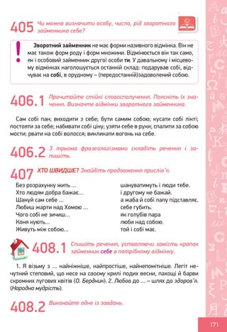 Ș
ă
ţ
171
Чи можна визначити особу, число, рід зворотного
займенника себе?
Прочитайте стійкі словосполучення. Поясніть їх зна-
чення. Визначте відмінки зворотного займенника.
Сам собі пан; виходити з себе; бути самим собою; кусати собі лікті;
постояти за себе; набивати собі ціну; узяти себе в руки; спалити за собою
мости; рвати на собі волосся; викликати вогонь на себе.
З трьома фразеологізмами складіть речення і за-
пишіть.
ХТО ШВИДШЕ? Знайдіть продовження прислів’я.
Без розрахунку жить …			 шануватимуть і люди тебе.
Хто людям добра бажає…			 і другому не бажай.
Шануй сам себе …				 а жаба й собі лапу підставляє.
Любиш жарти над Хомою …		 себе губить.
Чого собі не зичиш…			 як голубів пара
Коня кують…				 люби над собою.
Живуть між собою…			 той і собі має.
Спишіть речення, уставляючи замість крапок
займенник себе в потрібному відмінку.
1. Я візьму з … найніжніше, найпростіше, найнепомітніше. Легіт не-
чутний степовий, що несе на своєму крилі подих весни, пахощі й барви
скромних лугових квітів (О. Бердник). 2. Любов до … – шлях до здоров’я.
(Народна мудрість).
Виконайте одне із завдань.
405
Зворотний займенник не має форми називного відмінка. Він не
має також форм роду і форм множини. Відмінюється він так само,
як і особовий займенник другої особи ти. У давальному і місцево-
му відмінках наголошується останній склад: подарував собі, від-
чуває на собі, в орудному – (передостанній)задоволений собою.
406.1
406.2
407
408.1
408.2
Право для безоплатного розміщення підручника в мережі Інтернет має
Міністерство освіти і науки України http://mon.gov.ua/ та Інститут модернізації змісту освіти https://imzo.gov.ua
 