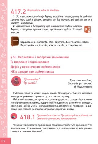 Ș
ă
ţ
176
Виконайте одне із завдань.
1. За текстом про Матір Терезу складіть пари речень із займен-
никами так, щоб в одному випадку це був питальний займенник, а в
іншому – відносний.
2. Дізнайтеся з Інтернету про життєвий подвиг Матері
Терези, створіть презентацію, продемонструйте її перед
класом.
У деяких селах та містах школи стоять біля дороги. Учителі постійно
нагадують учням про правила руху зі школи додому.
Якісь учні уважно дослухаються до слів дорослих, хтось під час важ-
ливої розмови гав ловить, а даремно! Уже декілька разів були випадки,
коли який-небудь учень нехтував правилами безпечної поведінки на до-
рогах, і це ставало реальною загрозою здоров’ю і життю.
Прочитайте текст. Проаналізуйте виділені за-
йменники за такими запитаннями:
Чи можете ви сказати, про які саме села чи міста йдеться в реченнях? Чи
вдається вам після читання тексту назвати, хто конкретно з учнів уважно
ставиться до вимог безпеки?
417.2
Стражда́ння – suferință, chin, pătimire, durere; amar, calvar.
Зарахува́ти – a înscrie, a înmatricula; a trece în cont.
§ 56. Неозначені і заперечні займенники
Їх творення і відмінювання
Дефіс у неозначених займенниках
НЕ в заперечних займенниках
Руху правила єдині,
Знати їх усі повинні.
В. Прушковська
Прочитайте!
Це цікаво!
418.1
Право для безоплатного розміщення підручника в мережі Інтернет має
Міністерство освіти і науки України http://mon.gov.ua/ та Інститут модернізації змісту освіти https://imzo.gov.ua
 