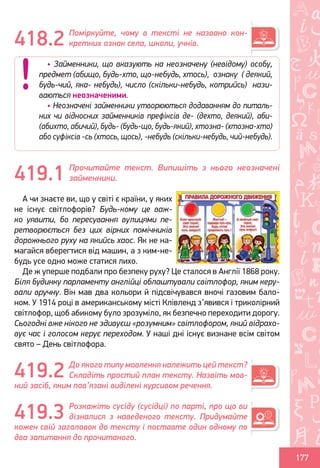 Ș
ă
ţ
177
Поміркуйте, чому в тексті не названо кон-
кретних ознак села, школи, учнів.
Прочитайте текст. Випишіть з нього неозначені
займенники.
А чи знаєте ви, що у світі є країни, у яких
не існує світлофорів? Будь-кому це важ-
ко уявити, бо пересування вулицями пе-
ретворюється без цих вірних помічників
дорожнього руху на якийсь хаос. Як не на-
магайся вберегтися від машин, а з ким-не-
будь усе одно може статися лихо.
Де ж уперше подбали про безпеку руху? Це сталося в Англії 1868 року.
Біля будинку парламенту англійці облаштували світлофор, яким керу-
вали вручну. Він мав два кольори й підсвічувався вночі газовим бало-
ном. У 1914 році в американському місті Клівленд з’явився і триколірний
світлофор, щоб абикому було зрозуміло, як безпечно переходити дорогу.
Сьогодні вже нікого не здивуєш «розумним» світлофором, який відрахо-
вує час і голосом керує переходом. У наші дні існує визнане всім світом
свято – День світлофора.
До якого типу мовлення належить цей текст?
Складіть простий план тексту. Назвіть мов-
ний засіб, яким пов’язані виділені курсивом речення.
Розкажіть сусіду (сусідці) по парті, про що ви
дізналися з наведеного тексту. Придумайте
кожен свій заголовок до тексту і поставте один одному по
два запитання до прочитаного.
418.2
• Займенники, що вказують на неозначену (невідому) особу,
предмет (абищо, будь-хто, що-небудь, хтось), ознаку ( деякий,
будь-чий, яка- небудь), число (скільки-небудь, котрийсь) нази-
ваються неозначеними.
• Неозначені займенники утворюються додаванням до питаль-
них чи відносних займенників префіксів де- (дехто, деякий), аби-
(абихто, абичий), будь- (будь-що, будь-який), хтозна- (хтозна-хто)
або суфіксів -сь (хтось, щось), -небудь (скільки-небудь, чий-небудь).
419.1
419.2
419.3
Право для безоплатного розміщення підручника в мережі Інтернет має
Міністерство освіти і науки України http://mon.gov.ua/ та Інститут модернізації змісту освіти https://imzo.gov.ua
 