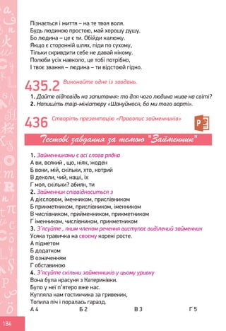 Ș
ă
ţ
184
Пізнається і життя – на те твоя воля.
Будь людиною простою, май хорошу душу.
Бо людина – це є ти. Обійди калюжу.
Якщо є сторонній шлях, піди по сухому,
Тільки скривдити себе не давай нікому.
Полюби усіх навколо, це тобі потрібно,
І твоє звання – людина – ти відстоюй гідно.
Виконайте одне із завдань.
1. Дайте відповідь на запитання: то для чого людина живе на світі?
2. Напишіть твір-мініатюру «Шануймося, бо ми того варті».
Створіть презентацію «Правопис займенників»
1. Займенниками є всі слова рядка
А ви, всякий , що, ніяк, жоден
Б вони, мій, скільки, хто, котрий
В деколи, чий, наші, їх
Г моя, скільки? абияк, ти
2. Займенник співвідноситься з
А дієсловом, іменником, прислівником
Б прикметником, прислівником, іменником
В числівником, прийменником, прикметником
Г іменником, числівником, прикметником
3. З’ясуйте , яким членом речення виступає виділений займенник
Усяка травичка на своєму корені росте.
А підметом
Б додатком
В означенням
Г обставиною
4. З’ясуйте скільки займенників у цьому уривку
Вона була красуня з Катеринівки.
Було у неї п’ятеро вже нас.
Купляла нам гостинчика за гривеник,
Топила піч і поралась гаразд.
А 4			 Б 2			 В 3			 Г 5
435.2
436
Тестові завдання за темою "Займенник"
Право для безоплатного розміщення підручника в мережі Інтернет має
Міністерство освіти і науки України http://mon.gov.ua/ та Інститут модернізації змісту освіти https://imzo.gov.ua
 