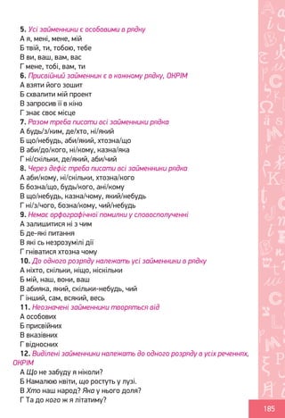Ș
ă
ţ
185
5. Усі займенники є особовими в рядку
А я, мені, мене, мій
Б твій, ти, тобою, тебе
В ви, ваш, вам, вас
Г мене, тобі, вам, ти
6. Присвійний займенник є в кожному рядку, ОКРІМ
А взяти його зошит
Б схвалити мій проект
В запросив її в кіно
Г знає своє місце
7. Разом треба писати всі займенники рядка
А будь/з/ким, де/хто, ні/який
Б що/небудь, аби/який, хтозна/що
В аби/до/кого, ні/кому, казна/яка
Г ні/скільки, де/який, аби/чий
8. Через дефіс треба писати всі займенники рядка
А аби/кому, ні/скільки, хтозна/кого
Б бозна/що, будь/кого, ані/кому
В що/небудь, казна/чому, який/небудь
Г ні/з/чого, бозна/кому, чий/небудь
9. Немає орфографічної помилки у словосполученні
А залишитися ні з чим
Б де-які питання
В які сь незрозумілі дії
Г гніватися хтозна чому
10. До одного розряду належать усі займенники в рядку
А ніхто, скільки, ніщо, ніскільки
Б мій, наш, вони, ваш
В абияка, який, скільки-небудь, чий
Г інший, сам, всякий, весь
11. Неозначені займенники творяться від
А особових
Б присвійних
В вказівних
Г відносних
12. Виділені займенники належать до одного розряду в усіх реченнях,
ОКРІМ
А Що не забуду я ніколи?
Б Намалюю квіти, що ростуть у лузі.
В Хто наш народ? Яка у нього доля?
Г Та до кого ж я літатиму?
Право для безоплатного розміщення підручника в мережі Інтернет має
Міністерство освіти і науки України http://mon.gov.ua/ та Інститут модернізації змісту освіти https://imzo.gov.ua
 